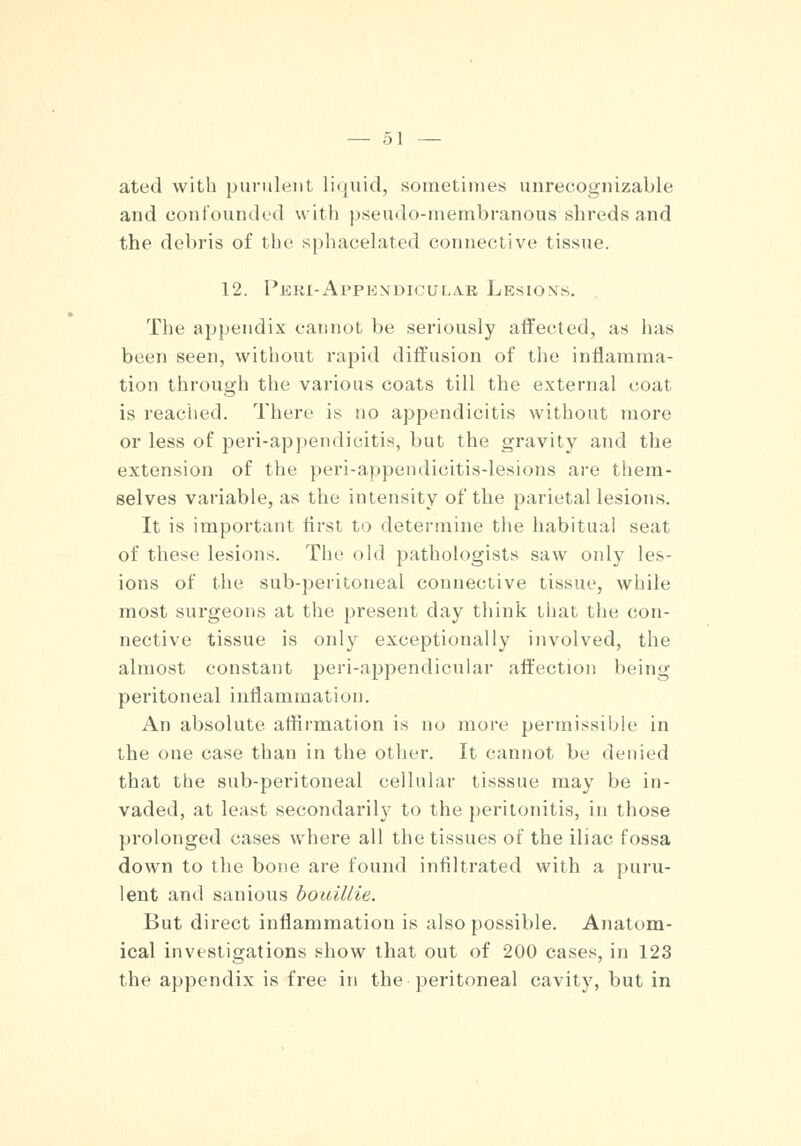 ated with purulent liquid, sometimes unrecognizable and confounded with pseudo-membranous shreds and the debris of the sphacelated connective tissue. 12. Peiu-Appkxdicular Lesions. The appendix cannot be seriously affected, as lias been seen, without rapid diffusion of the inflamma- tion through the various coats till the external coat. is reached. There is no appendicitis without more or less of peri-appendicitis, but the gravity and the extension of the peri-appendicitis-lesions are them- selves variable, as the intensity of the parietal lesions. It is important first to determine the habitual seat of these lesions. The old pathologists saw only les- ions of the sub-peritoneal connective tissue, while most surgeons at the present day think that the con- nective tissue is only exceptionally involved, the almost constant peri-appendicular affection being peritoneal inflammation. An absolute affirmation is no more permissible in the one case than in the other. It cannot be denied that the sub-peritoneal cellular tisssue may be in- vaded, at least secondarily to the peritonitis, in those prolonged cases where all the tissues of the iliac fossa down to the bone are found infiltrated with a puru- lent and sanious bouillie. But direct inflammation is also possible. Anatom- ical investigations show that out of 200 cases, in 123 the appendix is free in the peritoneal cavity, but in