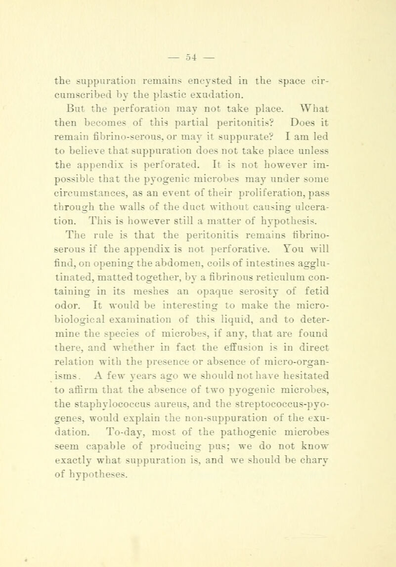 the suppuration remains encysted in the space cir- cumscribed by tiie plastic exudation. But the perforation may not take place. What then becomes of this partial peritonitis? Does it remain fibrino-serous, or may it suppurate? I am led to believe that suppuration does not take place unless the appendix is perforated. It is not however im- possible that the pyogenic microbes may under some circumstances, as an event of their proliferation, pass through the walls of the duct without causing ulcera- tion. This is however still a matter of hypothesis. The rule is that the peritonitis remains fibrino- serous if the appendix is not perforative. You will find, on opening the abdomen, coils of intestines agglu- tinated, matted together, by a fibrinous reticulum con- taining in its meshes an opaque serosity of fetid odor. It would be interesting to make the micro- biological examination of this liquid, and to deter- mine the species of microbes, if any. that are found there, and whether in fact the effusion is in direct relation with the presence or absence of micro-organ- isms. A few year? ago we should not have hesitated to affirm that the absence of two pyogenic microbes, the staphylococcus aureus, and the streptococeus-pyo- genes. would explain the non-suppuration of the exu- dation. To-day, most of the pathogenic microbes seem capable of producing pus; we do not know exactly what suppuration is, and we should be chary of hypthe-es.