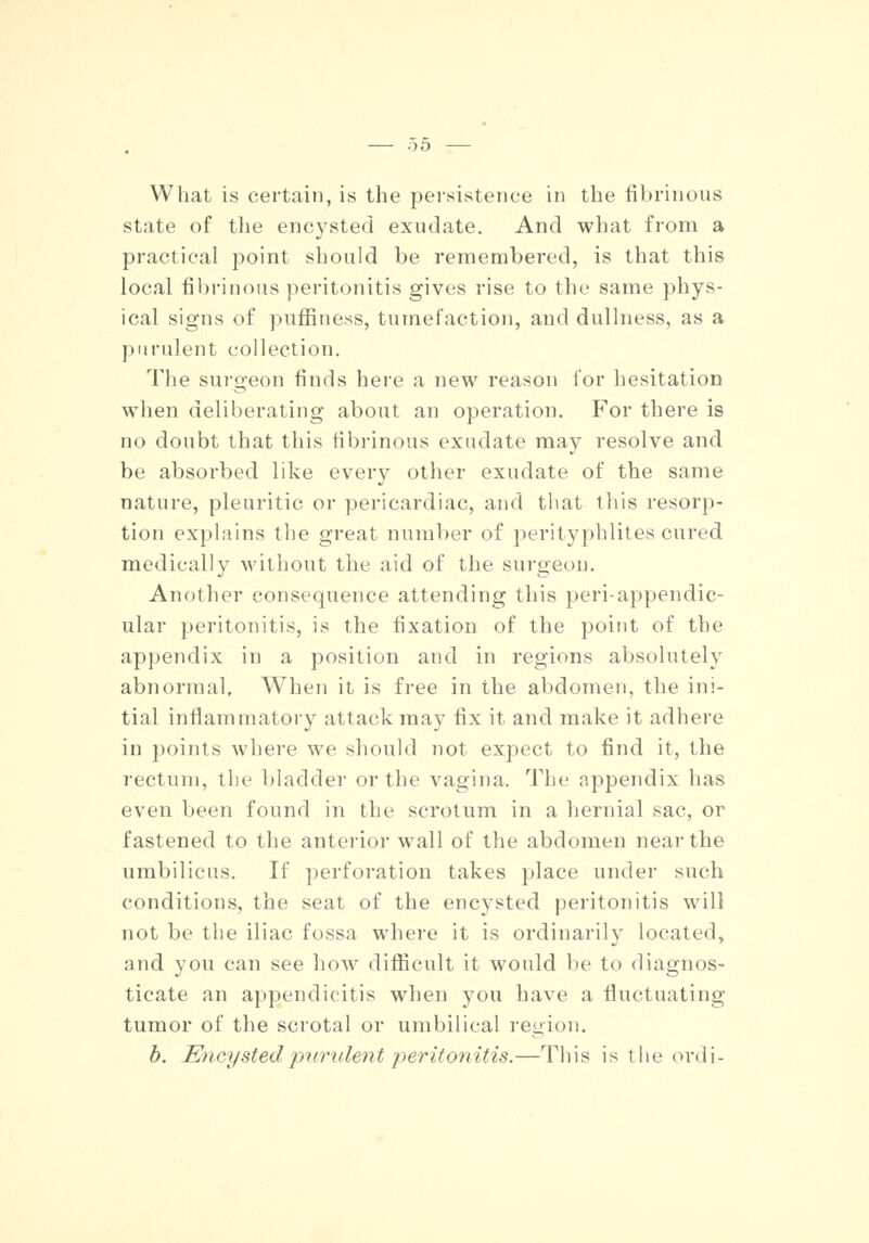 What is certain, is the persistence in the fibrinous state of the encysted exudate. And what from a practical point should be remembered, is that this local fibrinous peritonitis gives rise to the same phys- ical signs of puffiness, tumefaction, and dullness, as a purulent collection. The surgeon finds here a new reason lor hesitation when deliberating about an operation. For there is no doubt that this fibrinous exudate may resolve and be absorbed like every other exudate of the same nature, pleuritic or pericardiac, and that this resorp- tion explains the great number of perityphlites cured medically without the aid of the surgeon. Another consequence attending this peri-appendic- ular peritonitis, is the fixation of the point of the appendix in a position and in regions absolutely abnormal. When it is free in the abdomen, the ini- tial inflammatory attack may fix it and make it adhere in points where we should not expect to find it, the rectum, the bladder or the vagina. The appendix lias even been found in the scrotum in a hernial sac, or fastened to the anterior wall of the abdomen near the umbilicus. If perforation takes place under such conditions, the seat of the encysted peritonitis will not be the iliac fossa where it is ordinarily located, and you can see how difficult it would be to diagnos- ticate an appendicitis when yen have a fluctuating tumor of the scrotal or umbilical region. b. Encysted purulent peritonitis.—This is the ordi-