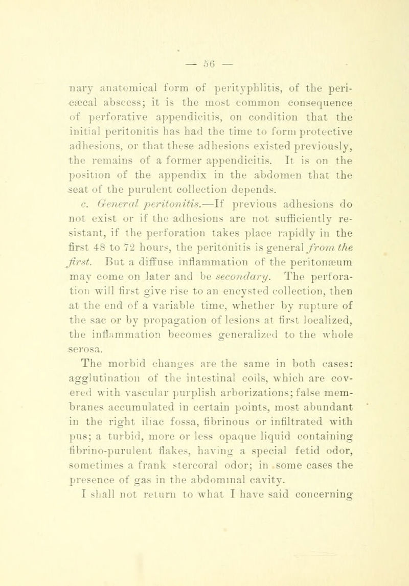 — 50 — nary anatomical form of perityphlitis, of the peri- cecal abscess; it is the most common consequence of perforative appendicitis, on condition that the initial peritonitis has had the time to form protective adhesions, or that these adhesions existed previously, the remains of a former appendicitis. It is on the position of the appendix in the abdomen that the seat of the purulent collection depends. c. General peritonitis.—If previous adhesions do not exist or if the adhesions are not sufficiently re- sistant, if the perforation takes place rapidly in the first 48 to 72 hours, the peritonitis is general from the first. But a diffuse inflammation of the peritonaeum may come on later and be secondary. The perfora- tion will first give rise to an encysted collection, then at tlie end of a variable time, whether by rupture of the sac or by propagation of lesions at first localized, the inflammation becomes generalized to the whole serosa. The morbid changes are the same in both cases: agglutination of the intestinal coils, which are cov- ered with vascular purplish arborizations: false mem- branes accumulated in certain points, most abundant in the right iliac fossa, fibrinous or infiltrated with pus: a turbid, more or less opaque liquid containing fibrino-purulent flakes, having a special fetid odor, sometimes a frank stercoral odor; in some cases the presence of gas in the abdominal cavity. I -hall not return to what I have said concerning
