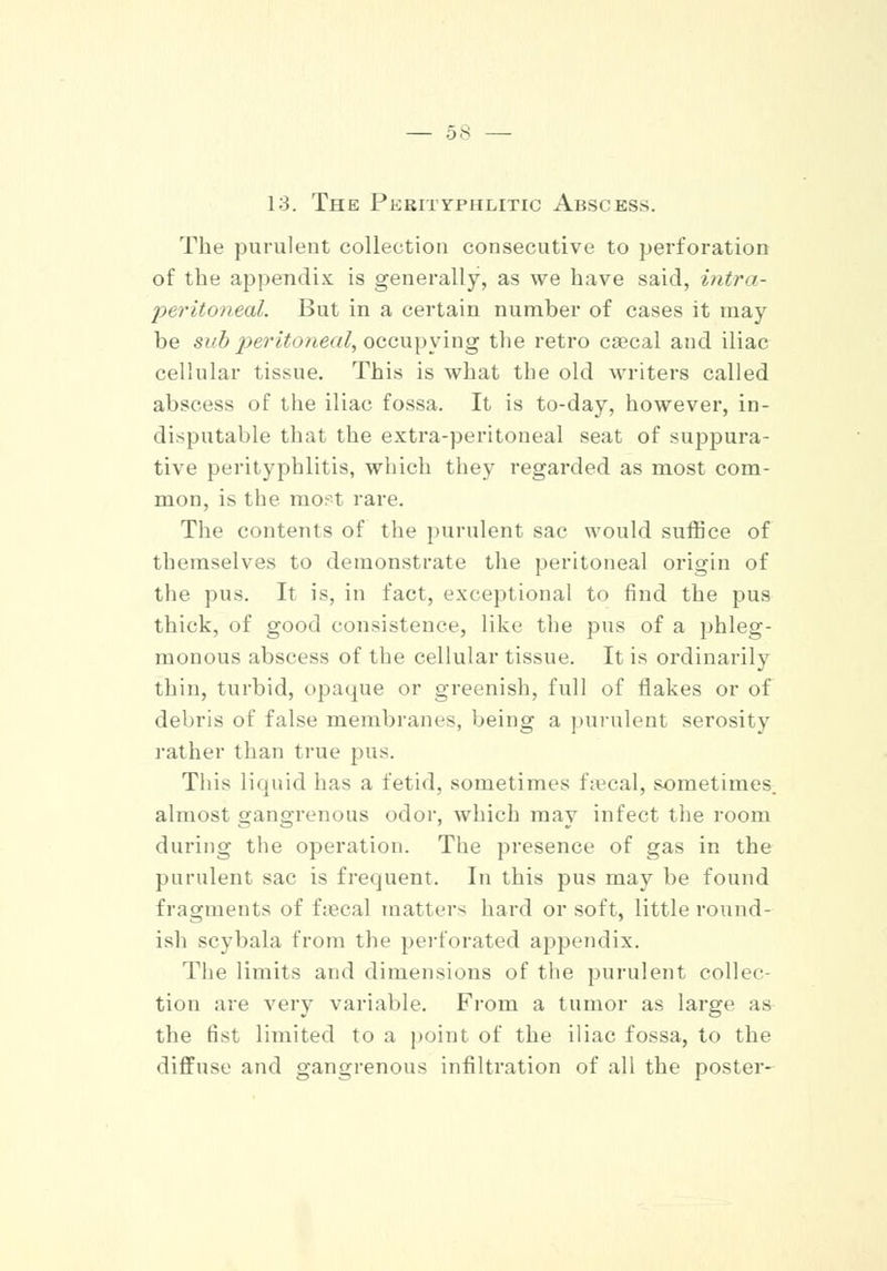 13. The Pkrityphlitic Abscess. The purulent collection consecutive to perforation of the appendix is generally, as we have said, intra- peritoneal. But in a certain number of cases it may be sub peritoneal, occupying the retro cascal and iliac cellular tissue. This is what the old writers called abscess of the iliac fossa. It is to-day, however, in- disputable that the extra-peritoneal seat of suppura- tive perityphlitis, which they regarded as most com- mon, is the mopt rare. The contents of the purulent sac would suffice of themselves to demonstrate the peritoneal origin of the pus. It is, in fact, exceptional to find the pus thick, of good consistence, like the pus of a phleg- monous abscess of the cellular tissue. It is ordinarily thin, turbid, opaque or greenish, full of flakes or of debris of false membranes, being a purulent serosity rather than true pus. This liquid has a fetid, sometimes faecal, sometimes, almost gangrenous odor, which may infect the room during the operation. The presence of gas in the purulent sac is frequent. In this pus may be found fragments of faecal matters hard or soft, little round- ish scybala from the perforated appendix. The limits and dimensions of the purulent collec- tion are very variable. From a tumor as large as the fist limited to a point of the iliac fossa, to the diffuse and gangrenous infiltration of all the poster-