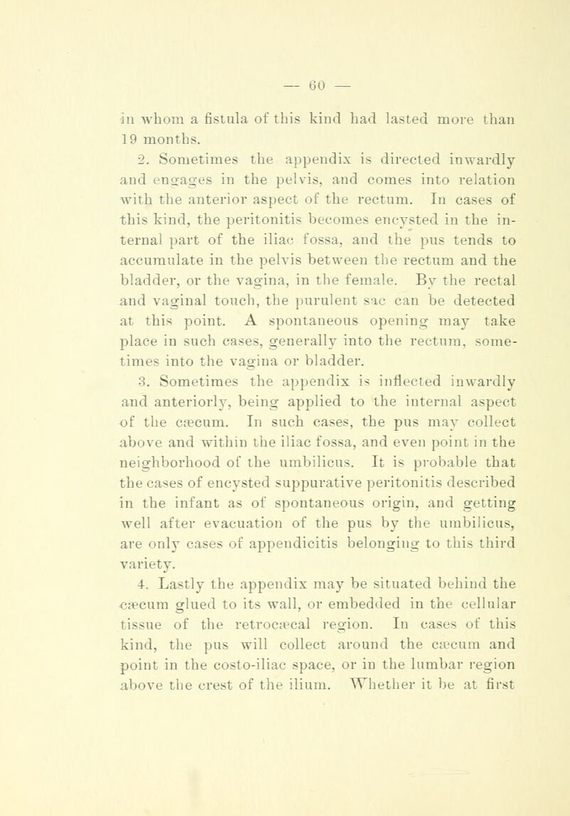 in whom a fistula of this kind had lasted move than 19 months. 2. Sometimes the appendix is directed inwardly and engages in the pelvis, and comes into relation with the anterior aspect of the rectum. In cases of this kind, the peritonitis becomes encysted in the in- ternal part of the iliac fossa, and the pus tends to accumulate in the pelvis between the rectum and the bladder, or the vagina, in the female. By the rectal and vaginal touch, the purulent sac can be detected at this point. A spontaneous opening may take place in such cases, generally into the rectum, some- times into the vagina or bladder. 3. Sometimes the appendix i< inflected inwardly and anteriorly, being applied to the internal aspect of the caecum. In such cases, the pus may collect above and within the iliac fossa, and even point in the neighborhood of the umbilicus. It is probable that the ra^es of encysted suppurative peritonitis described in the infant as of spontaneous origin, and getting well after evacuation of the pus by the umbilicus, are only cases of appendicitis belonging to this third variety. 4. Lastly the appendix may be situated behind the caecum glued to its wall, or embedded in the cellular tissue of the retrocecal region. In cases of this kind, the pus will collect around the caecum and point in the costo-iliac space, or in the lumbar region above the crest of the ilium. Whether it be at first