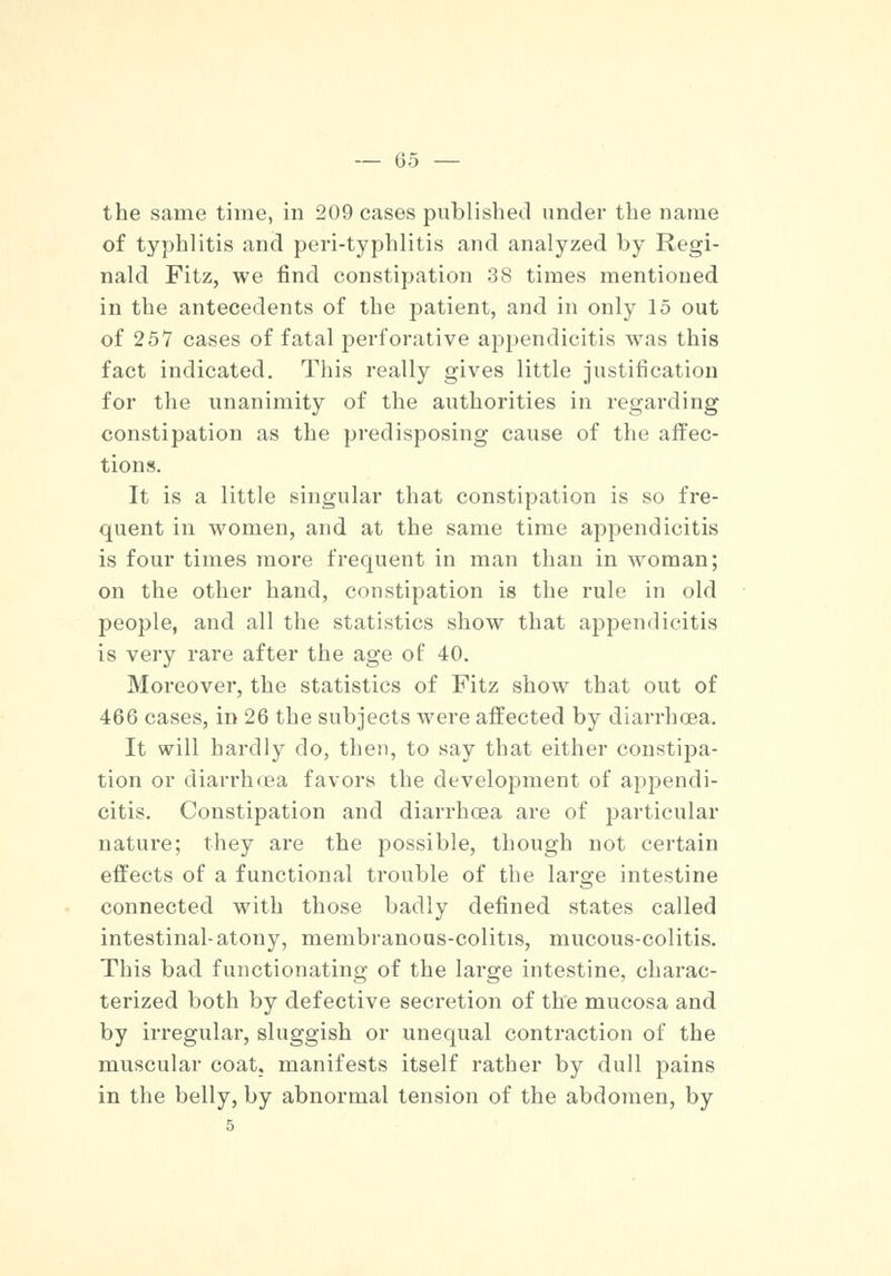 the same time, in 209 cases published under the name of typhlitis and peri-typhlitis and analyzed by Regi- nald Fitz, we find constipation 38 times mentioned in the antecedents of the patient, and in only 15 out of 25V cases of fatal perforative appendicitis was this fact indicated. This really gives little justification for the unanimity of the authorities in regarding constipation as the predisposing cause of the affec- tions. It is a little singular that constipation is so fre- quent in women, and at the same time appendicitis is four times more frequent in man than in woman; on the other hand, constipation is the rule in old people, and all the statistics show that appendicitis is very rare after the age of 40. Moreover, the statistics of Fitz show that out of 466 cases, in 26 the subjects were affected by diarrhoea. It will hardly do, then, to say that either constipa- tion or diarrhoea favors the development of appendi- citis. Constipation and diarrhoea are of particular nature; they are the possible, though not certain effects of a functional trouble of the large intestine connected with those badly defined states called intestinal-atony, membranous-colitis, mucous-colitis. This bad functionating of the large intestine, charac- terized both by defective secretion of the mucosa and by irregular, sluggish or unequal contraction of the muscular coat, manifests itself rather by dull pains in the belly, by abnormal tension of the abdomen, by 5