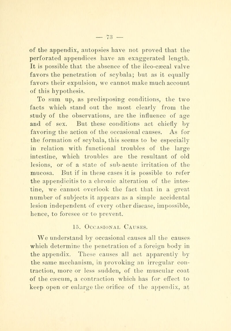 of the appendix, autopsies Lave not proved that the perforated appendices have an exaggerated length. It is possible that the absence of the ileo-caecal valve favors the penetration of scybala; but as it equally favors their expulsion, we cannot make much account of this hypothesis. To sum up, as predisposing conditions, the two facts which stand out the most clearly from the study of the observations, are the influence of age and of sex. But these conditions act chiefly by favoring the action of the occasional causes. As for the formation of scybala, this seems to be especially in relation with functional troubles of the large intestine, which troubles are the resultant of old lesions, or of a state of subacute irritation of the mucosa. But if in these cases it is possible to refer the appendicitis to a chronic alteration of the intes- tine, we cannot overlook the fact that in a great number of subjects it appears as a simple accidental lesion independent of every other disease, impossible, hence, to foresee or to prevent. 15. Occasional Causes. We understand by occasional causes all the causes which determine the penetration of a foreign body in the appendix. These causes all act apparently by the same mechanism, in provoking an irregular con- traction, more or less sudden, of the muscular coat of the caecum, a contraction which has for effect to keep open or enlarge the orifice of the appendix, at