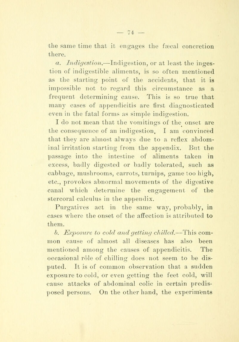 the same time that it engages the fsecal concretion there. a. Indigestion.—Indigestion, or at least the inges- tion of indigestible aliments, is so often mentioned as the starting point of the accidents, that it is impossible not to regard this circumstance as a frequent determining cause. This is so true that many cases of appendicitis are first diagnosticated even in the fatal forms as simple indigestion. I do not mean that the vomitings of the onset are the consequence of an indigestion, I am convinced that they are almost always due to a reflex abdom- inal irritation starting from the appendix. But the passage into the intestine of aliments taken in excess, badly digested or badly tolerated, such as cabbage, mushrooms, carrots, turnips, game loo high, etc., provokes abnormal movements of the digestive canal which determine the engagement of the stercoral calculus in the appendix. Purgatives act in the same way, probably, in cases where the onset of the affection is attributed to them. b. Exposure to cold and getting dulled.—This com- mon cause of almost all diseases has also been mentioned among the causes of appendicitis. The occasional role of chilling does not seem to be dis- puted. It is of common observation that a sudden exposure to cold, or even getting the feet cold, will cause attacks of abdominal colic in certain predis- posed persons. On the other hand, the experiments