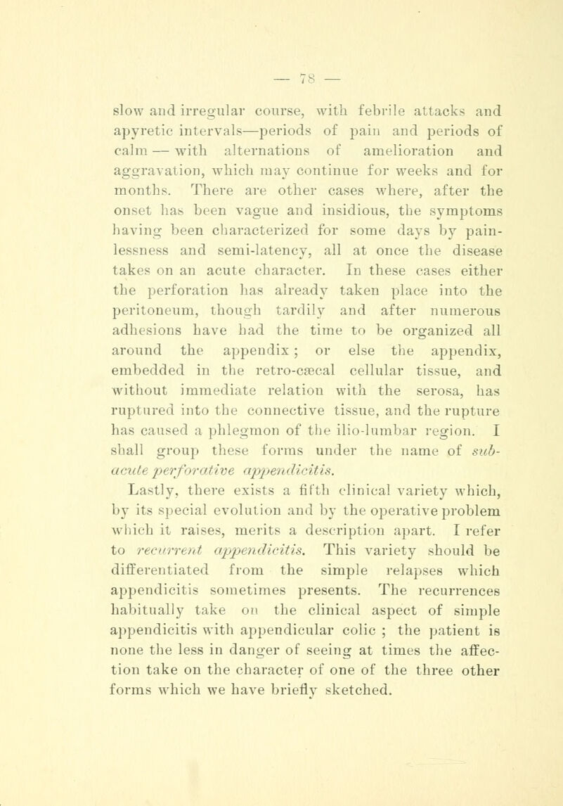 slow and irregular course, with febrile attacks and apyretic intervals—periods of pain and periods of calm — with alternations of amelioration and aggravation, which may continue for weeks and for months. There are other cases where, after the onset has been vague and insidious, the symptoms having been characterized for some days by pain- lessness and semi-latency, all at once the disease takes on an acute character. In these cases either the perforation has already taken place into the peritoneum, though tardily and after numerous adhesions have had the time to be organized all around the appendix; or else the appendix, embedded in the retro-caecal cellular tissue, and without immediate relation with the serosa, has ruptured into the connective tissue, and the rupture has caused a phlegmon of the ilio-lumbar region. I shall group these forms under the name of sub- acute perforative appendicitis. Lastly, there exists a fifth clinical variety which, by its special evolution and by the operative problem which it raises, merits a description apart. I refer to recurrent appendicitis. This variety should be differentiated from the simple relapses which appendicitis sometimes presents. The recurrences habitually take on the clinical aspect of simple appendicitis with appendicular colic ; the patient is none the less in danger of seeing at times the affec- tion take on the character of one of the three other forms which we have briefly sketched.