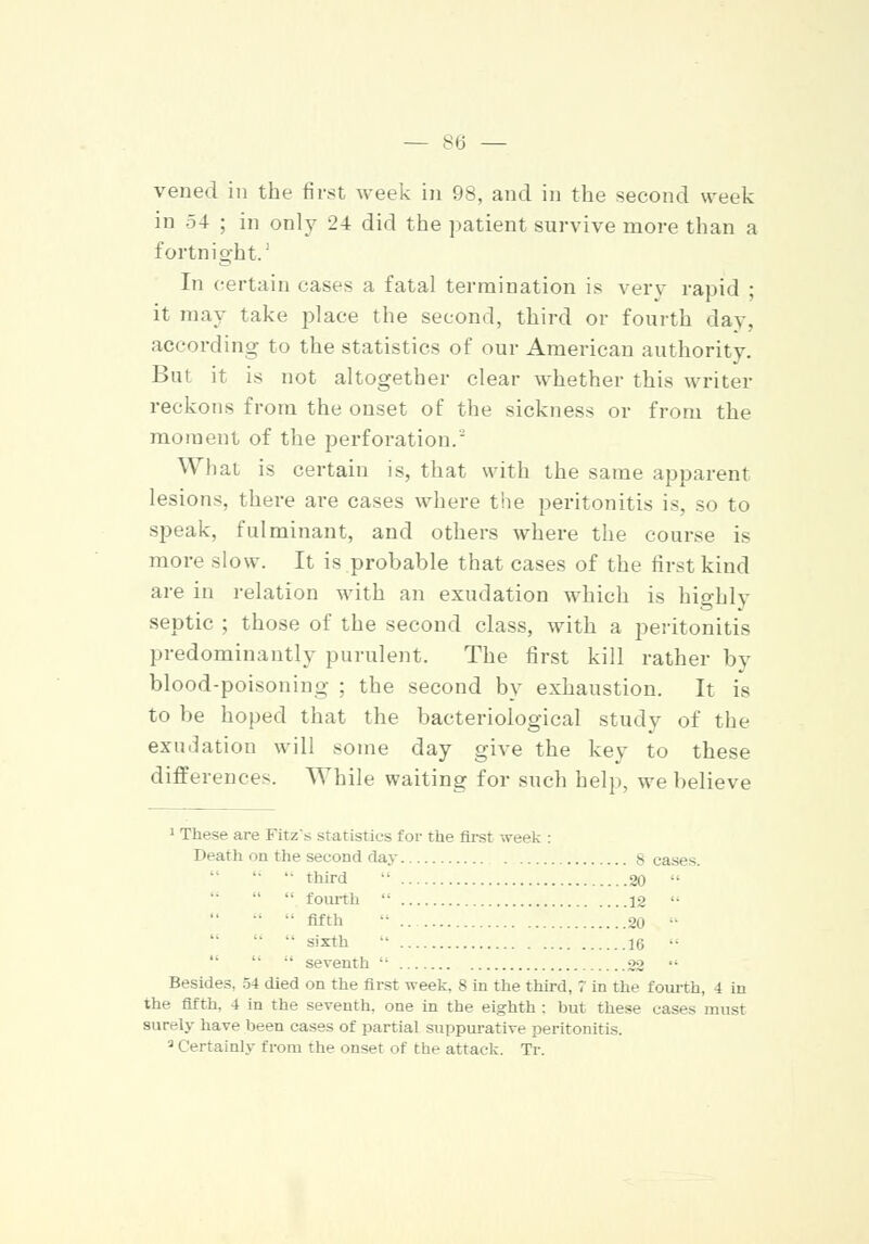 vened in the first week in 98, and in the second week in 54 ; in only 24 did the patient survive more than a fortnight.' In certain cases a fatal termination is very rapid ; it may take place the second, third or fourth day, according to the statistics of our American authority. But it is not altogether clear whether this writer reckons from the onset of the sickness or from the moment of the perforation. What is certain is, that with the same apparent lesions, there are cases where the peritonitis is, so to speak, fulminant, and others where the course is more slow. It is probable that cases of the first kind are in relation with an exudation which is highly septic ; those of the second class, with a peritonitis predominantly purulent. The first kill rather by blood-poisoning ; the second by exhaustion. It is to be hoped that the bacteriological study of the exudation will some day give the key to these differences. While waiting for such help, we believe 1 These are Fitz's statistics for the first week : Death on the second day 8 cases. third fourth fifth sixth seventh .20 .12 .20 .16 22 Besides, 54 died on the first week, 8 in the third, 7 in the fourth, 4 in the fifth, 4 in the seventh, one in the eighth : but these eases must surely have been cases of partial suppurative peritonitis. 3 Certainly from the onset of the attack. Tr.