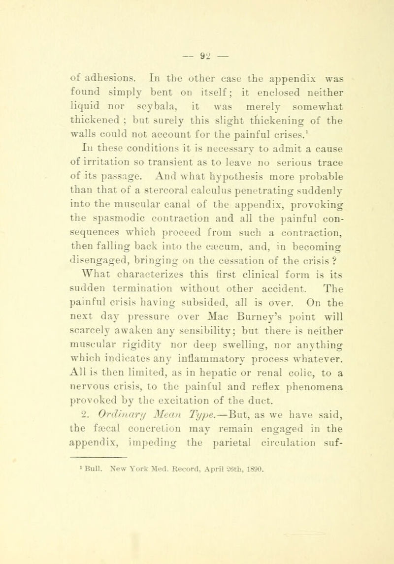 — 9^ — of adhesions. In the other ease the appendix was found simply bent on itself; it enclosed neither liquid nor seybala. it was merely somewhat thickened : but surely this slight thickening of the walls could not account for the painful crises.1 In these conditions it is necessary to admit a cause of irritation so transient as to leave no serious trace of its passage. And what hypothesis more probable than that of a stercoral calculus penetrating suddenly into the muscular canal of the appendix, provoking the spasmodic contraction and all the painful con- sequences which proceed from such a contraction, then falling back into the caecum, and, in becoming disengaged, bringing on the cessation of the crisis ': What characterizes this first clinical form is it> sudden termination without other accident. The painful crisis having subsided, all is over. On the next da}* pressure over Mac Burney's point will scarcely awaken any sensibility; but there is neither muscular rigidity nor deep swelling, nor anything which indicates any inflammatory process whatever. All is then limited, as in hepatic or renal colic, to a nervous crisis, to the painful and reflex phenomena provoked by the excitation of the duct. ■1. Ordinary Mea?i T</j>e.—But, as we have said, the faecal concretion may remain engaged in the appendix, impeding the parietal circulation suf-