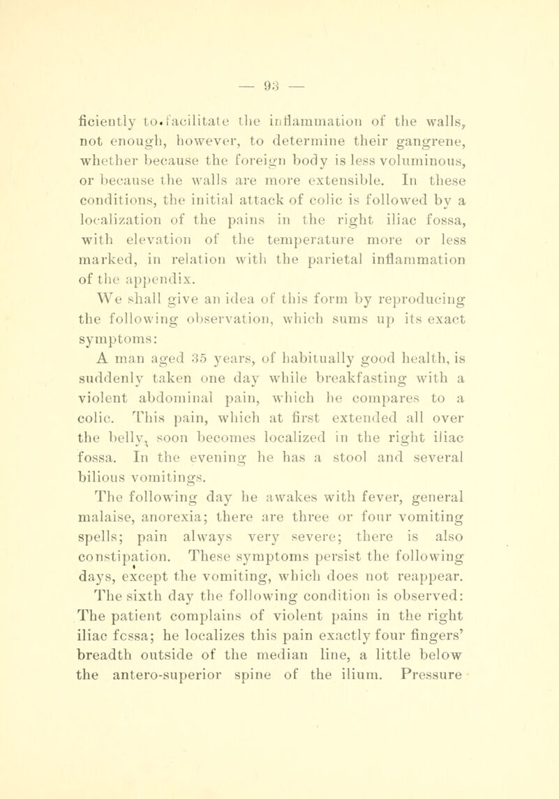 fioiently to«facilitate the inflammation of the walls, not enough, however, to determine their gangrene, whether because the foreign body is less voluminous, or because the walls are more extensible. In these conditions, the initial attack of colic is followed by a localization of the pains in the right iliac fossa, with elevation of the temperature more or less marked, in relation with the parietal inflammation of the appendix. We shall give an idea of this form by reproducing the following observation, which sums up its exact symptoms: A man aged 35 years, of habitually good health, is suddenly taken one day while breakfasting with a violent abdominal pain, which he compares to a colic. This pain, which at first extended all over the bellv, soon becomes localized in the right iliac fossa. In the evening he has a stool and several bilious vomitings. The following day he awakes with fever, general malaise, anorexia; there are three or four vomiting spells; pain always very severe; there is also constipation. These symptoms persist the following days, except the vomiting, which does not reappear. The sixth day the following condition is observed: The patient complains of violent pains in the right iliac fcssa; he localizes this pain exactly four fingers' breadth outside of the median line, a little below the antero-superior spine of the ilium. Pressure