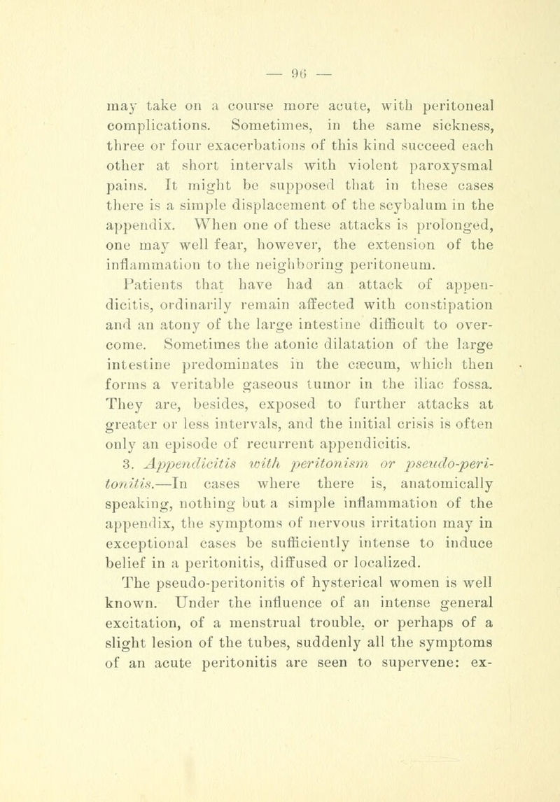 may take on a course more acute, with peritoneal complications. Sometimes, in the same sickness, three or four exacerbations of this kind succeed each other at short intervals with violent paroxysmal pains. It might be supposed that in these cases there is a simple displacement of the scybalum in the appendix. When one of these attacks is prolonged, one may well fear, however, the extension of the inflammation to the neighboring peritoneum. Patients that have had an attack of appen- dicitis, ordinarily remain affected with constipation and an atony of the large intestine difficult to over- come. Sometimes the atonic dilatation of the large intestine predominates in the caecum, which then forms a veritable gaseous tumor in the iliac fossa. They are, besides, exposed to further attacks at greater or less intervals, and the initial crisis is often only an episode of recurrent appendicitis. 3. Appendicitis with peritonism or pseudo-peri- tonitis.—In cases where there is, anatomically speaking, nothing but a simple inflammation of the appendix, the symptoms of nervous irritation may in exceptional cases be sufficiently intense to induce belief in a peritonitis, diffused or localized. The pseudo-peritonitis of hysterical women is well known. Under the influence of an intense general excitation, of a menstrual trouble, or perhaps of a slight lesion of the tubes, suddenly all the symptoms of an acute peritonitis are seen to supervene: ex-