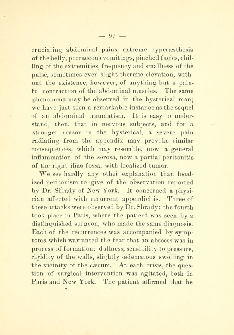 cruciating abdominal pains, extreme hyperesthesia of the belly, porraceous vomitings, pinched facies, chil- ling of the extremities, frequency and smallness of the pulse, sometimes even slight thermic elevation, with- out the existence, however, of anything but a pain- ful contraction of the abdominal muscles. The same phenomena may be observed in the hysterical man; we have just seen a remarkable instance as the sequel of an abdominal traumatism. It is easy to under- stand, then, that in nervous subjects, and for a stronger reason in the hysterical, a severe pain radiating from the appendix may provoke similar consequences, which may resemble, now a general inflammation of the serosa, now a partial peritonitis of the right iliac fossa, with localized tumor. We see hardly any other explanation than local- ized peritonism to give of the observation reported by Dr. Shrady of New York. It concerned a physi- cian affected with recurrent appendicitis. Three of these attacks were observed by Dr. Shrady; the fourth took place in Paris, where the patient was seen by a distinguished surgeon, who made the same diagnosis. Each of the recurrences was accompanied by symp- toms which warranted the fear that an abscess was in process of formation: dullness, sensibility to pressure, rigidity of the walls, slightly oedematous swelling in the vicinity of the caecum. At each crisis, the ques- tion of surgical intervention was agitated, both in Paris and New York. The patient affirmed that he