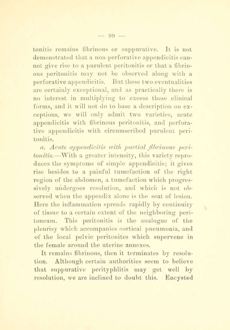 tonitis remains fibrinous or suppurative. It is not demonstrated that a non-perforative appendicitis can- not give rise to a purulent peritonitis or that a fibrin- ous peritonitis may not be observed along with a perforative appendicitis. But these two eventualities are certainly exceptional, and as practically there is no interest in multiplying to excess these clinical forms, and it will not do to base a description on ex- ceptions, we will only admit two varieties, acute appendicitis with fibrinous peritonitis, and perfora- tive appendicitis with circumscribed purulent peri- tonitis. a. Acute appendicitis with partial fibrinous peri- tonitis.—With a greater intensity, this variety repro- duces the symptoms of simple appendicitis; it gives rise besides to a painful tumefaction of the right region of the abdomen, a tumefaction which progres- sively undergoes resolution, and which is not ob- served when the appendix alone is the seat of lesion. Here the inflammation spreads rapidly by continuity of tissue to a certain extent of the neighboring peri- toneum. This peritonitis is the analogue of the pleurisy which accompanies cortical pneumonia, and of the local pelvic peritonites which supervene in the female around the uterine annexes. It remains fibrinous, then it terminates by resolu- tion. Although certain authorities seem to believe that suppurative perityphlitis may get well by resolution, we are inclined to doubt this. Encysted