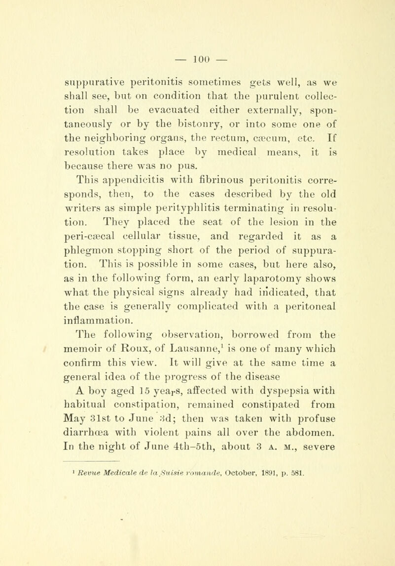 suppurative peritonitis sometimes gets well, as we shall see, but on condition that the purulent collec- tion shall be evacuated either externally, spon- taneously or by the bistoury, or into some one of the neighboring organs, the rectum, caecum, etc. If resolution takes place by medical means, it is because there was no pus. This appendicitis with fibrinous peritonitis corre- sponds, then, to the cases described by the old writers as simple perityphlitis terminating in resolu- tion. They placed the seat of the lesion in the peri-crecal cellular tissue, and regarded it as a phlegmon stopping short of the period of suppura- tion. This is possible in some cases, but here also, as in the following form, an early laparotomy shows what the physical signs already had indicated, that the case is generally complicated with a peritoneal inflammation. The following observation, borrowed from the memoir of Roux, of Lausanne,1 is one of many which confirm this view. It will give at the same time a general idea of the progress of the disease A boy aged 15 years, affected with dyspepsia with habitual constipation, remained constipated from May 31st to June 3d; then was taken with profuse diarrhoea with violent pains all over the abdomen. In the night of June 4th-5th, about 3 a. m., severe Revue Medicale de la.Suisie romande, October, 1891, p. 581.