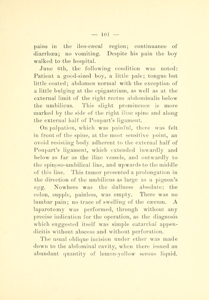 pains in the ileo-csecal region; continuance of diarrhoea; no vomiting. Despite his pain the boy walked to the hospital. June 6th, the following condition was noted: Patient a good-sized boy, a little pale; tongue but little coated; abdomen normal with the exception of a little bulging at the epigastrium, as well as at the external limit of the right rectus abdominalis below the umbilicus. This slight prominence is more marked by the side of the right iliac spine and along the external half of Poupart's ligament. On palpation, which was painful, there was felt in front of the spine, at the most sensitive point, an ovoid resisting body adherent to the external half of Poupart's ligament, which extended inwardly and below as far as the iliac vessels, and outwardly to the spinoso-umbilical line, and upwards to the middle of this line. This tumor presented a prolongation in the direction of the umbilicus as large as a pigeon's egg. Nowhere was the dullness absolute; the colon, supple, painless, was empty. There was no lumbar pain; no trace of swelling of the csecum. A laparotomy was performed, through without any precise indication for the operation, as the diagnosis which suggested itself was simple catarrhal appen- dicitis without abscess and without perforation. The usual oblique incision under ether was made down to the abdominal cavity, when there issued an abundant quantity of lemon-yellow serous liquid.