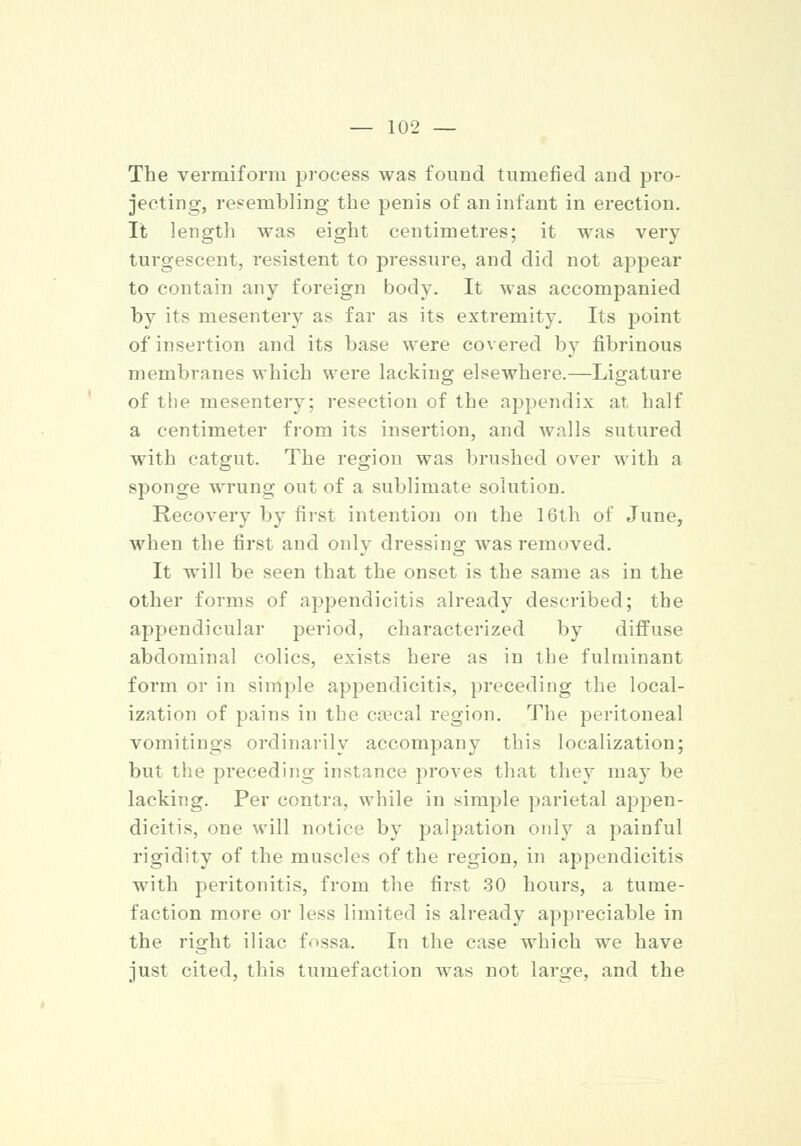 The vermiform process was found tumefied and pro- jecting, resembling the penis of an infant in erection. It length was eight centimetres; it was very turgescent, resistent to pressure, and did not appear to contain any foreign body. It was accompanied by its mesentery as far as its extremity. Its point of insertion and its base were covered by fibrinous membranes which were lacking elsewhere.—Ligature of the mesentery; resection of the appendix at half a centimeter from its insertion, and walls sutured with catgut. The region was brushed over with a sponge wrung out of a sublimate solution. Recovery by first intention on the 16th of June, when the first and only dressing was removed. It will be seen that the onset is the same as in the other forms of appendicitis already described; the appendicular period, characterized by diffuse abdominal colics, exists here as in the fulminant form or in simple appendicitis, preceding the local- ization of pains in the csecal region. The peritoneal vomitings ordinarily accompany this localization; but the preceding instance proves that they may be lacking. Per contra, while in simple parietal appen- dicitis, one will notice by palpation only a painful rigidity of the muscles of the region, in appendicitis with peritonitis, from the first 30 hours, a tume- faction more or less limited is already appreciable in the right iliac f. >ssa. In the case which we have just cited, this tumefaction was not large, and the