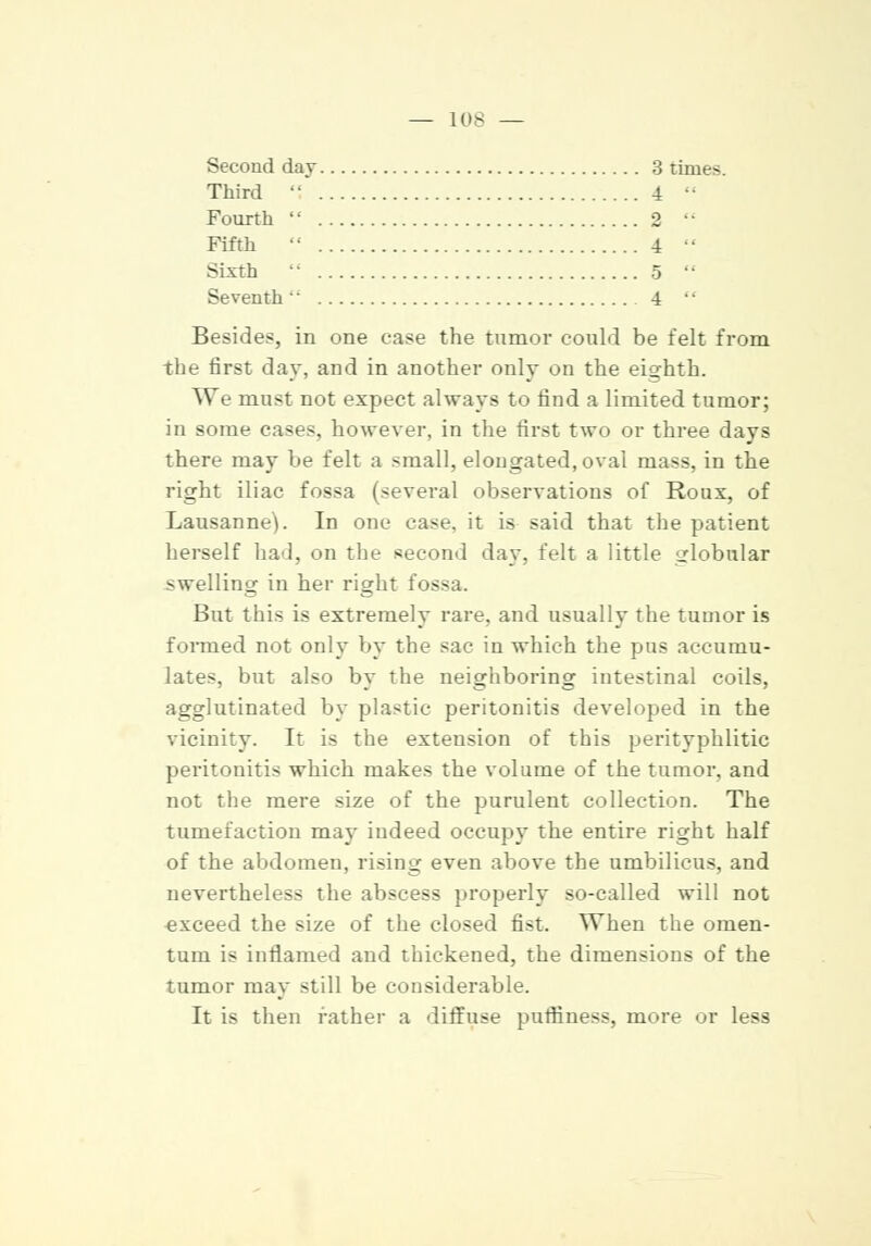 Second day 3 times. Third . 4 Fourth  2 Fifth  4 Sixth •• 5 Seventh 4 Besides, in one case the tumor could be felt from the first day, and in another only on the eighth. We must not expect always to find a limited tumor; in some cases, however, in the first two or three days there may be felt a small, elongated, oval mass, in the right iliac fossa (several observations of Roux, of Lausanne). In one case, it is said that the patient herself had, on the second day, felt a little globular swelling in her right fossa. But this is extremely rare, and usually the tumor is formed not only by the sac in which the pus accumu- lates, but also by the neighboring intestinal coils, agglutinated by plastic peritonitis developed in the vicinity. It is the extension of this perityphlitic peritonitis which makes the volume of the tumor, and not the mere size of the purulent collection. The tumefaction may indeed occupy the entire right half of the abdomen, rising even above the umbilicus, and nevertheless the abscess properly so-called will not exceed the size of the closed fist. When the omen- tum is inflamed and thickened, the dimensions of the tumor may still be considerable. It is then rather a diffuse puffiness, more or less