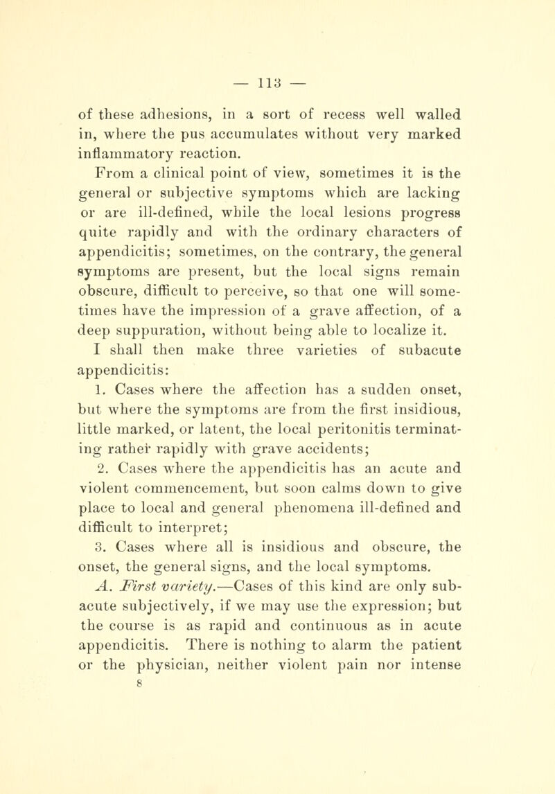 of these adhesions, in a sort of recess well walled in, where the pus accumulates without very marked inflammatory reaction. From a clinical point of view, sometimes it is the general or subjective symptoms which are lacking or are ill-defined, while the local lesions progress quite rapidly and with the ordinary characters of appendicitis; sometimes, on the contrary, the general symptoms are present, but the local signs remain obscure, difficult to perceive, so that one will some- times have the impression of a grave affection, of a deep suppuration, without being able to localize it. I shall then make three varieties of subacute appendicitis: 1. Cases where the affection has a sudden onset, but where the symptoms are from the first insidious, little marked, or latent, the local peritonitis terminat- ing rather rapidly with grave accidents; 2. Cases where the appendicitis has an acute and violent commencement, but soon calms down to give place to local and general phenomena ill-defined and difficult to interpret; 3. Cases where all is insidious and obscure, the onset, the general signs, and the local symptoms. A. First variety.—Cases of this kind are only sub- acute subjectively, if we may use the expression; but the course is as rapid and continuous as in acute appendicitis. There is nothing to alarm the patient or the physician, neither violent pain nor intense