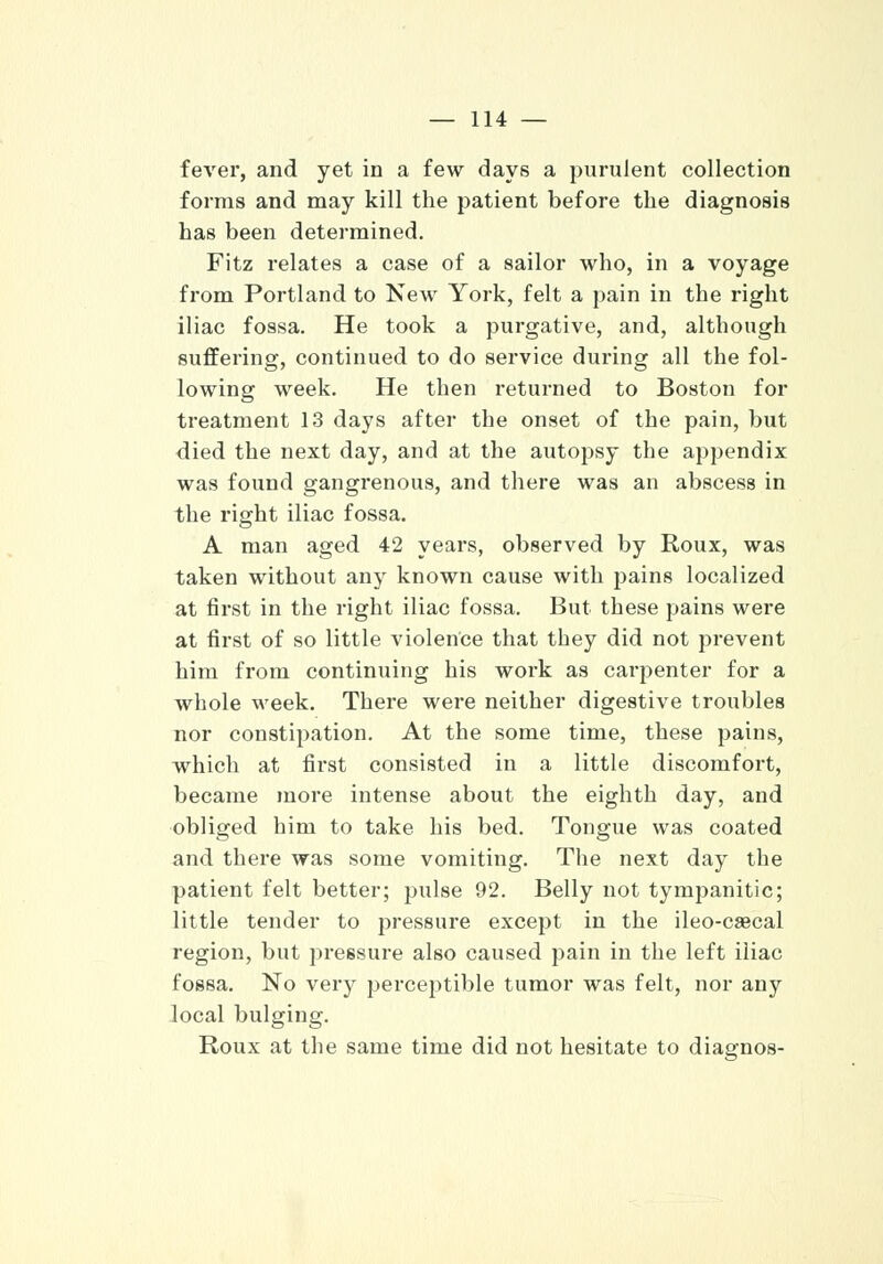 fever, and yet in a few days a purulent collection forms and may kill the patient before the diagnosis has been determined. Fitz relates a case of a sailor who, in a voyage from Portland to New York, felt a pain in the right iliac fossa. He took a purgative, and, although suffering, continued to do service during all the fol- lowing week. He then returned to Boston for treatment 13 days after the onset of the pain, but died the next day, and at the autopsy the appendix was found gangrenous, and there was an abscess in the right iliac fossa. A man aged 42 years, observed by Roux, was taken without any known cause with pains localized at first in the right iliac fossa. But these pains were at first of so little violence that they did not prevent him from continuing his work as carpenter for a whole week. There were neither digestive troubles nor constipation. At the some time, these pains, which at first consisted in a little discomfort, became more intense about the eighth day, and obliged him to take his bed. Tongue was coated and there was some vomiting. The next day the patient felt better; pulse 92. Belly not tympanitic; little tender to pressure except in the ileo-caecal region, but pressure also caused pain in the left iliac fossa. No very perceptible tumor was felt, nor any local bulging. Roux at the same time did not hesitate to diagnos-