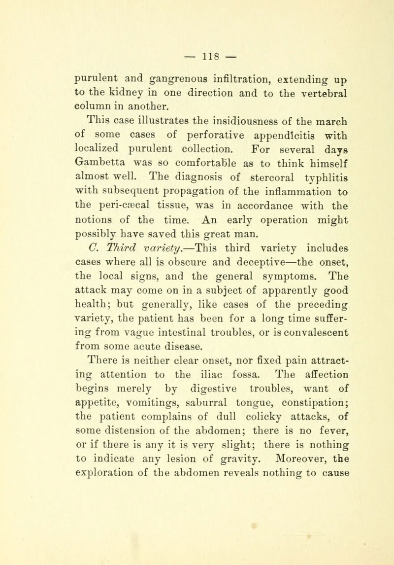 purulent and gangrenous infiltration, extending up to the kidney in one direction and to the vertebral column in another. This case illustrates the insidiousness of the march of some cases of perforative appendicitis with localized purulent collection. For several days Gambetta was so comfortable as to think himself almost well. The diagnosis of stercoral typhlitis with subsequent propagation of the inflammation to the peri-crecal tissue, was in accordance with the notions of the time. An early operation might possibly have saved this great man. C. Third variety.—This third variety includes cases where all is obscure and deceptive—the onset, the local signs, and the general symptoms. The attack may come on in a subject of apparently good health; but generally, like cases of the preceding variety, the patient has been for a long time suffer- ing from vague intestinal troubles, or is convalescent from some acute disease. There is neither clear onset, nor fixed pain attract- ing attention to the iliac fossa. The affection begins merely by digestive troubles, want of appetite, vomitings, saburral tongue, constipation; the patient complains of dull colicky attacks, of some distension of the abdomen; there is no fever, or if there is any it is very slight; there is nothing to indicate any lesion of gravity. Moreover, the exploration of the abdomen reveals nothing to cause