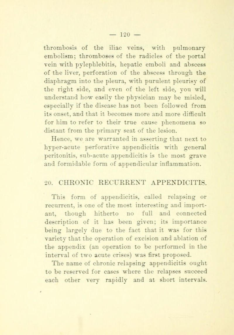 thrombosis of the iliac veins, with pulmonary embolism; thromboses of the radicles of the portal vein with pylephlebitis, hepatic emboli and abscess of the liver, perforation of the abscess through the diaphragm into the pleura, with purulent pleurisy of the right side, and even of the left side, you will understand how easily the physician may be misled, especially if the disease has not been followed from its onset, and that it becomes more and more difficult for him to refer to their true cause phenomena so distant from the primary seat of the lesion. Hence, we are warranted in asserting that next to hyper-acute perforative appendicitis with general peritonitis, sub-acute appendicitis is the most grave and formidable form of appendicular inflammation. 20. CHRONIC RECURRENT APPENDICITIS. This form of appendicitis, called relapsing or recurrent, is one of the most interesting and import- ant, though hitherto no full and connected description of it has been given; its importance being largely due to the fact that it was for this variety that the operation of excision and ablation of the appendix (an operation to be performed in the interval of two acute crises) was first proposed. The name of chronic relapsing appendicitis ought to be reserved for cases where the relapses succeed each other very rapidly and at short intervals.