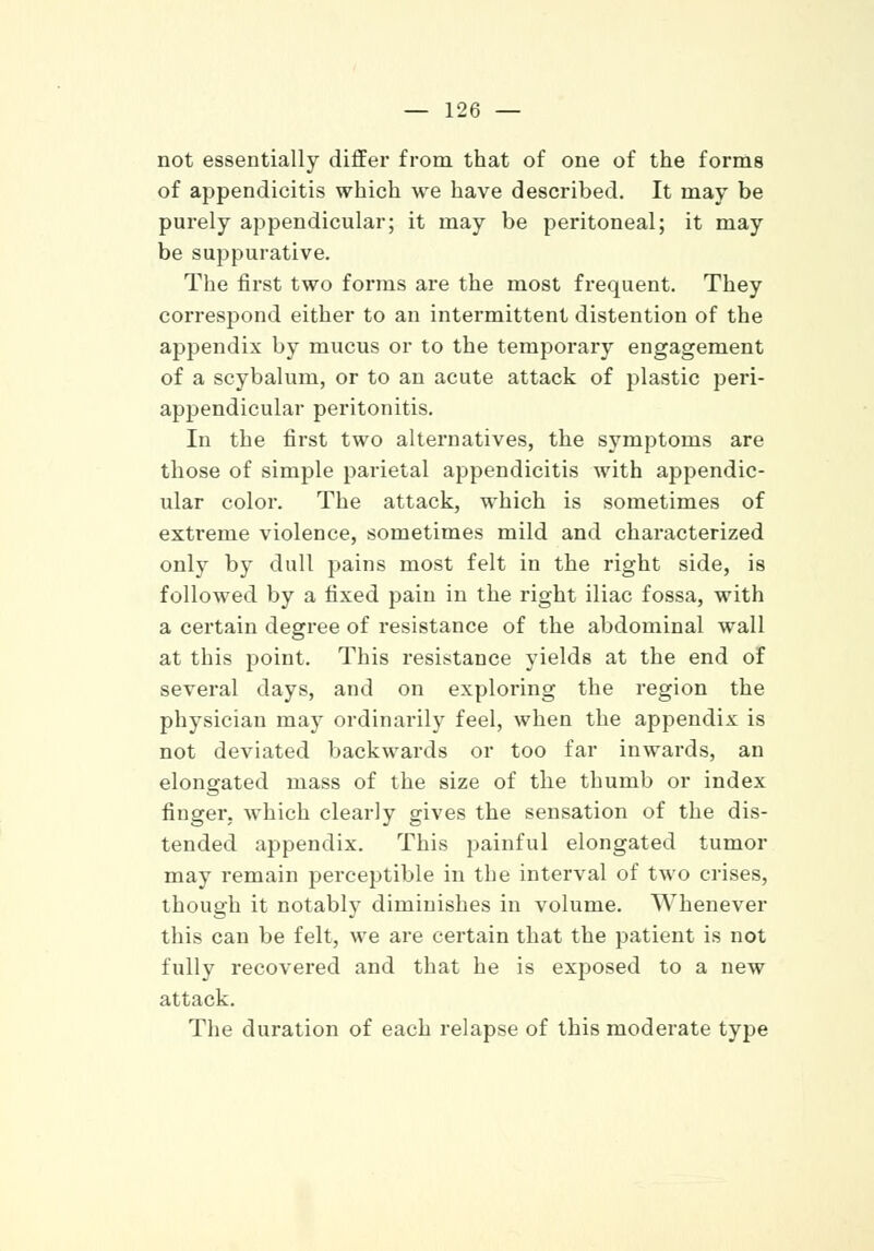 not essentially differ from that of one of the forms of appendicitis which we have described. It may be purely appendicular; it may be peritoneal; it may be suppurative. The first two forms are the most frequent. They correspond either to an intermittent distention of the appendix by mucus or to the temporary engagement of a scybalum, or to an acute attack of plastic peri- appendicular peritonitis. In the first two alternatives, the symptoms are those of simple parietal appendicitis with appendic- ular color. The attack, which is sometimes of extreme violence, sometimes mild and characterized only by dull pains most felt in the right side, is followed by a fixed pain in the right iliac fossa, with a certain degree of resistance of the abdominal wall at this point. This resistance yields at the end of several days, and on exploring the region the physician may ordinarily feel, when the appendix is not deviated backwards or too far inwards, an elongated mass of the size of the thumb or index finger, which clearly gives the sensation of the dis- tended appendix. This painful elongated tumor may remain perceptible in the interval of two crises, though it notably diminishes in volume. Whenever this can be felt, we are certain that the patient is not fully recovered and that he is exposed to a new attack. The duration of each relapse of this moderate type