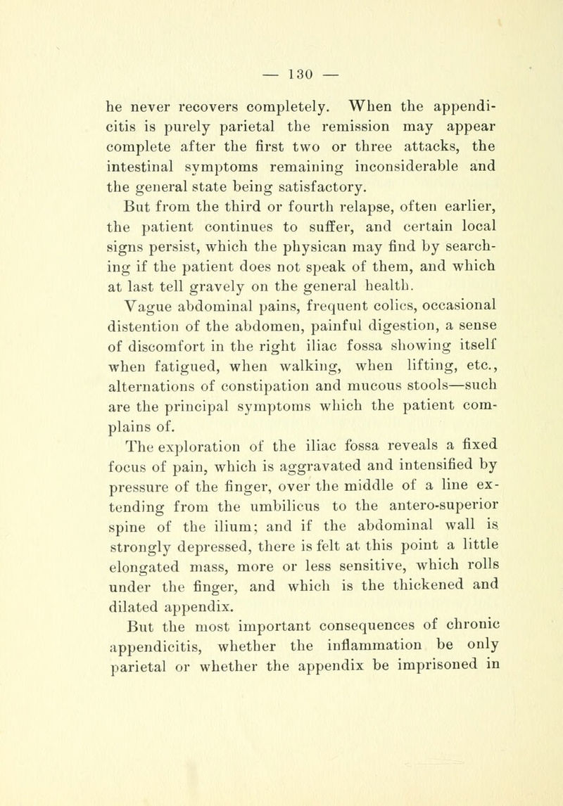 he never recovers completely. When the appendi- citis is purely parietal the remission may appear complete after the first two or three attacks, the intestinal symptoms remaining inconsiderable and the general state being satisfactory. But from the third or fourth relapse, often earlier, the patient continues to suffer, and certain local signs persist, which the physican may find by search- ing if the patient does not speak of them, and which at last tell gravely on the general health. Vague abdominal pains, frequent colics, occasional distention of the abdomen, painful digestion, a sense of discomfort in the right iliac fossa showing itself when fatigued, when walking, when lifting, etc., alternations of constipation and mucous stools—such are the principal symptoms which the patient com- plains of. The exploration of the iliac fossa reveals a fixed focus of pain, which is aggravated and intensified by pressure of the finger, over the middle of a line ex- tending from the umbilicus to the antero-superior spine of the ilium; and if the abdominal wall is strongly depressed, there is felt at this point a little elongated mass, more or less sensitive, which rolls under the finger, and which is the thickened and dilated appendix. But the most important consequences of chronic appendicitis, whether the inflammation be only parietal or whether the appendix be imprisoned in