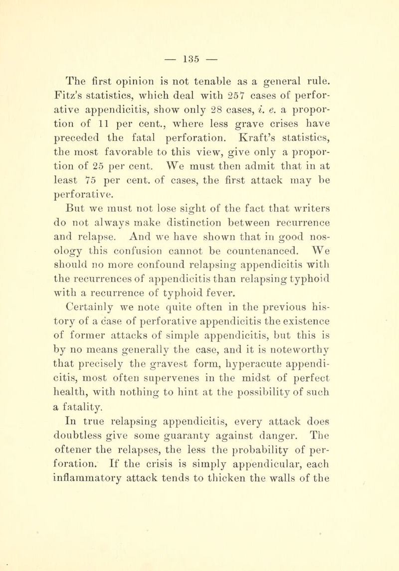 The first opinion is not tenable as a general rule. Fitz's statistics, which deal with 257 cases of perfor- ative appendicitis, show only 28 cases, i. e. a propor- tion of 11 per cent., where less grave crises have preceded the fatal perforation. Kraft's statistics, the most favorable to this view, give only a propor- tion of 25 per cent. We must then admit that in at least 75 per cent, of cases, the first attack may be perforative. But we must not lose sight of the fact that writers do not always make distinction between recurrence and relapse. And we have shown that in good nos- ology this confusion cannot be countenanced. We should no more confound relapsing appendicitis with the recurrences of appendicitis than relapsing typhoid with a recurrence of typhoid fever. Certainly we note quite often in the previous his- tory of a case of perforative appendicitis the existence of former attacks of simple appendicitis, but this is by no means generally the case, and it is noteworthy that precisely the gravest form, hyperacute appendi- citis, most often supervenes in the midst of perfect health, with nothing to hint at the possibility of such a fatality. In true relapsing appendicitis, every attack does doubtless give some guaranty against danger. The oftener the relapses, the less the probability of per- foration. If the crisis is simply appendicular, each inflammatory attack tends to thicken the walls of the