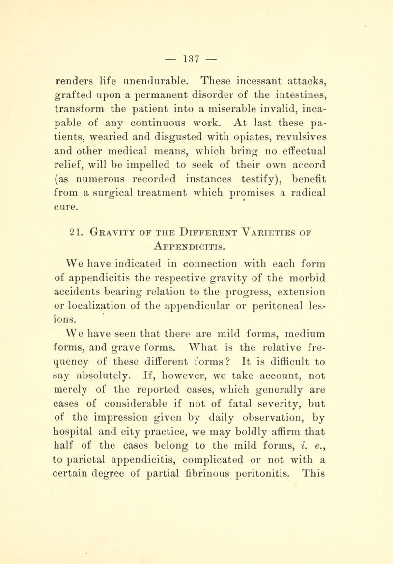 renders life unendurable. These incessant attacks, grafted upon a permanent disorder of the intestines, transform the patient into a miserable invalid, inca- pable of any continuous work. At last these pa- tients, wearied and disgusted with opiates, revulsives and other medical means, which bring no effectual relief, will be impelled to seek of their own accord (as numerous recorded instances testify), benefit from a surgical treatment which promises a radical cure. 21. Gravity of the Different Varieties of Appendicitis. We have indicated in connection with each form of appendicitis the respective gravity of the morbid accidents bearing relation to the progress, extension or localization of the appendicular or peritoneal les- ions. We have seen that there are mild forms, medium forms, and grave forms. What is the relative fre- quency of these different forms? It is difficult to say absolutely. If, however, we take account, not merely of the reported cases, which generally are cases of considerable if not of fatal severity, but of the impression given by daily observation, by hospital and city practice, we may boldly affirm that half of the cases belong to the mild forms, i. e., to parietal appendicitis, complicated or not with a certain degree of partial fibrinous peritonitis. This