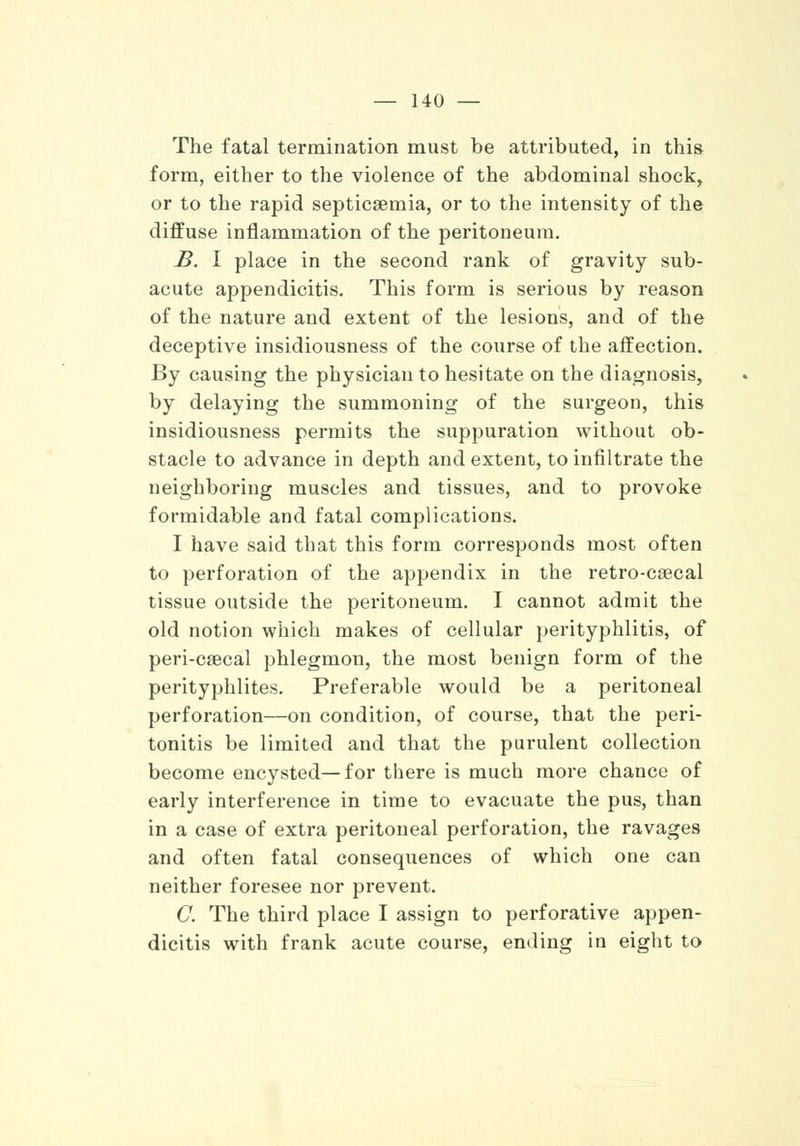 The fatal termination must be attributed, in this form, either to the violence of the abdominal shock, or to the rapid septicaemia, or to the intensity of the diffuse inflammation of the peritoneum. B. I place in the second rank of gravity sub- acute appendicitis. This form is serious by reason of the nature and extent of the lesions, and of the deceptive insidiousness of the course of the affection. By causing the physician to hesitate on the diagnosis, by delaying the summoning of the surgeon, this insidiousness permits the suppuration without ob- stacle to advance in depth and extent, to infiltrate the neighboring muscles and tissues, and to provoke formidable and fatal complications. I have said tbat this form corresponds most often to perforation of the appendix in the retro-caecal tissue outside the peritoneum. I cannot admit the old notion which makes of cellular perityphlitis, of peri-csecal phlegmon, the most benign form of the perityphlites. Preferable would be a peritoneal perforation—on condition, of course, that the peri- tonitis be limited and that the purulent collection become encysted—for there is much more chance of early interference in time to evacuate the pus, than in a case of extra peritoneal perforation, the ravages and often fatal consequences of which one can neither foresee nor prevent. C. The third place I assign to perforative appen- dicitis with frank acute course, ending in eight to