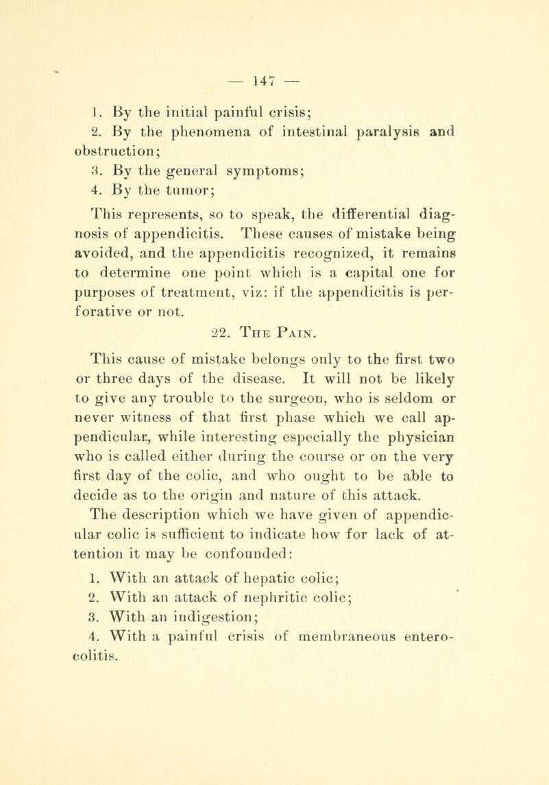 1. By the initial painful crisis; 2. By the phenomena of intestinal paralysis and obstruction; 3. By the general symptoms; 4. By the tumor; This represents, so to speak, the differential diag- nosis of appendicitis. These causes of mistake being avoided, and the appendicitis recognized, it remains to determine one point which is a capital one for purposes of treatment, viz: if the appendicitis is per- forative or not. 22. The Pain. This cause of mistake belongs only to the first two or three days of the disease. It will not be likely to give any trouble to the surgeon, who is seldom or never witness of that first phase which we call ap- pendicular, while interesting especially the physician who is called either during the course or on the very first day of the colic, and who ought to be able to decide as to the origin and nature of this attack. The description which we have given of appendic- ular colic is sufficient to indicate how for lack of at- tention it may be confounded: 1. With an attack of hepatic colic; 2. With an attack of nephritic colic; 3. With an indigestion; 4. With a painful crisis of membraneous entero- colitis.