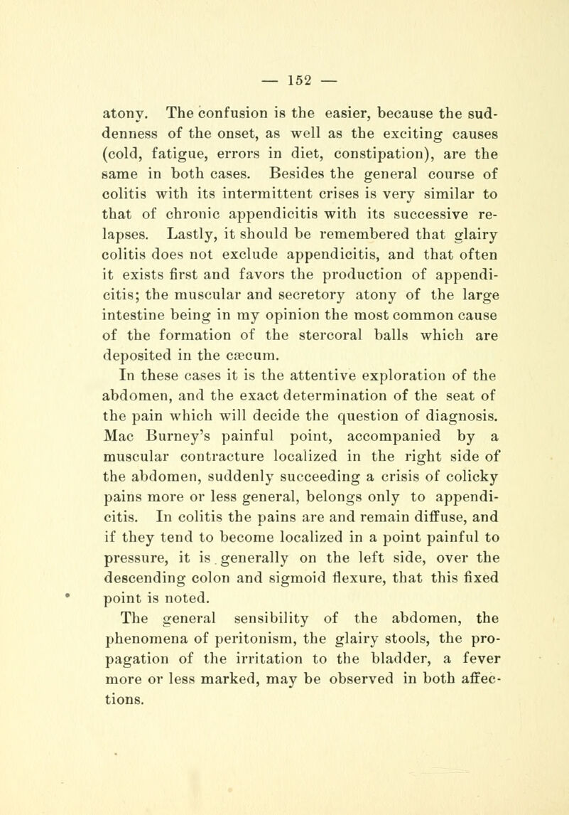 atony. The confusion is the easier, because the sud- denness of the onset, as well as the exciting causes (cold, fatigue, errors in diet, constipation), are the same in both cases. Besides the general course of colitis with its intermittent crises is very similar to that of chronic appendicitis with its successive re- lapses. Lastly, it should be remembered that glairy colitis does not exclude appendicitis, and that often it exists first and favors the production of appendi- citis; the muscular and secretory atony of the large intestine being in my opinion the most common cause of the formation of the stercoral balls which are deposited in the cecum. In these cases it is the attentive exploration of the abdomen, and the exact determination of the seat of the pain which will decide the question of diagnosis. Mac Burney's painful point, accompanied by a muscular contracture localized in the right side of the abdomen, suddenly succeeding a crisis of colicky pains more or less general, belongs only to appendi- citis. In colitis the pains are and remain diffuse, and if they tend to become localized in a point painful to pressure, it is generally on the left side, over the descending colon and sigmoid flexure, that this fixed point is noted. The general sensibility of the abdomen, the phenomena of peritonism, the glairy stools, the pro- pagation of the irritation to the bladder, a fever more or less marked, may be observed in both affec- tions.