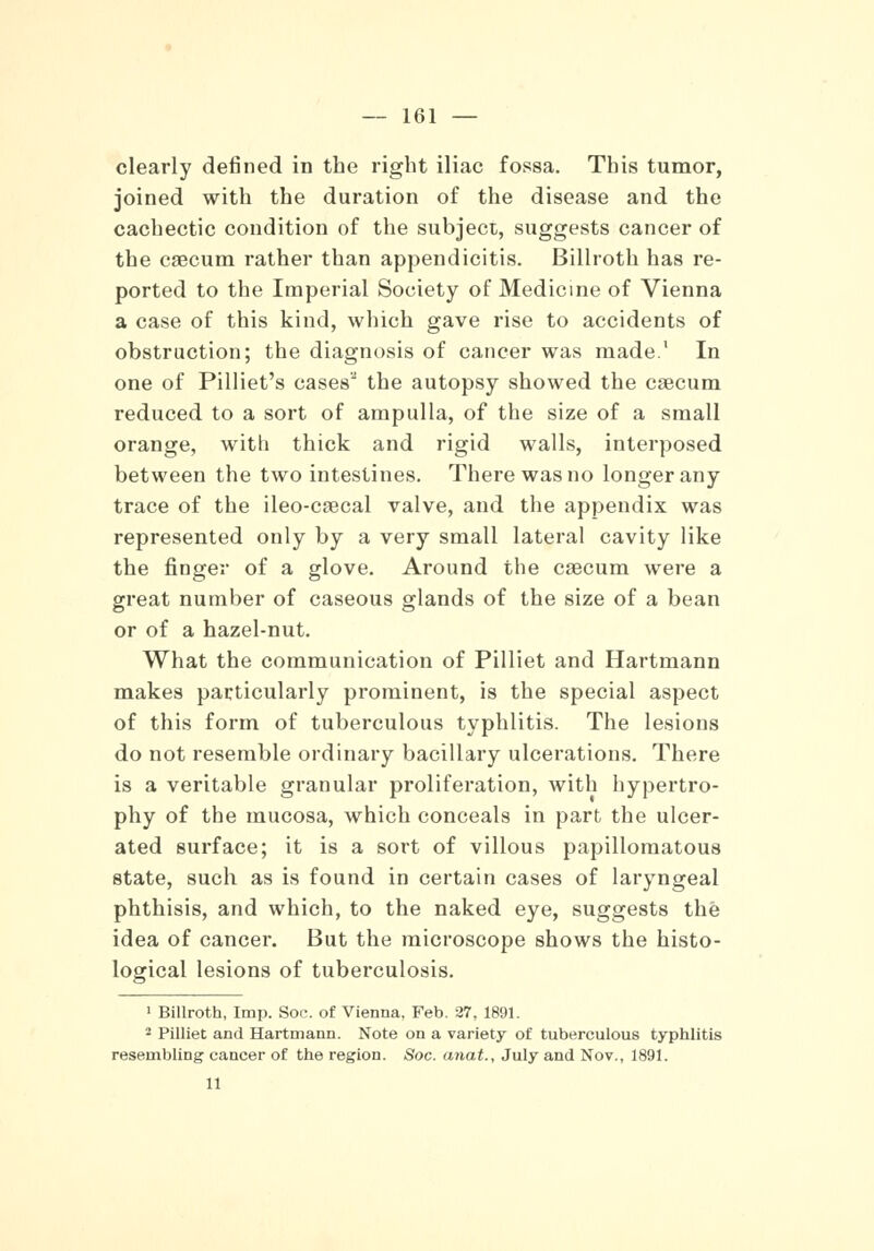 clearly defined in the right iliac fossa. This tumor, joined with the duration of the disease and the cachectic condition of the subject, suggests cancer of the caecum rather than appendicitis. Billroth has re- ported to the Imperial Society of Medicine of Vienna a case of this kind, which gave rise to accidents of obstruction; the diagnosis of cancer was made. In one of Pilliet's cases the autopsy showed the caecum reduced to a sort of ampulla, of the size of a small orange, witli thick and rigid walls, interposed between the two intestines. There was no longer any trace of the ileo-caecal valve, and the appendix was represented only by a very small lateral cavity like the finger of a glove. Around the caecum were a great number of caseous glands of the size of a bean or of a hazel-nut. What the communication of Pilliet and Hartmann makes particularly prominent, is the special aspect of this form of tuberculous typhlitis. The lesions do not resemble ordinary bacillary ulcerations. There is a veritable granular proliferation, with hypertro- phy of the mucosa, which conceals in part the ulcer- ated surface; it is a sort of villous papillomatous state, such as is found in certain cases of laryngeal phthisis, and which, to the naked eye, suggests the idea of cancer. But the microscope shows the histo- logical lesions of tuberculosis. 1 Billroth, Imp. Soc. of Vienna, Feb. 27, 1891. 2 Pilliet and Hartmann. Note on a variety of tuberculous typhlitis resembling cancer of the region. Soc. anat., July and Nov., 1891. 11