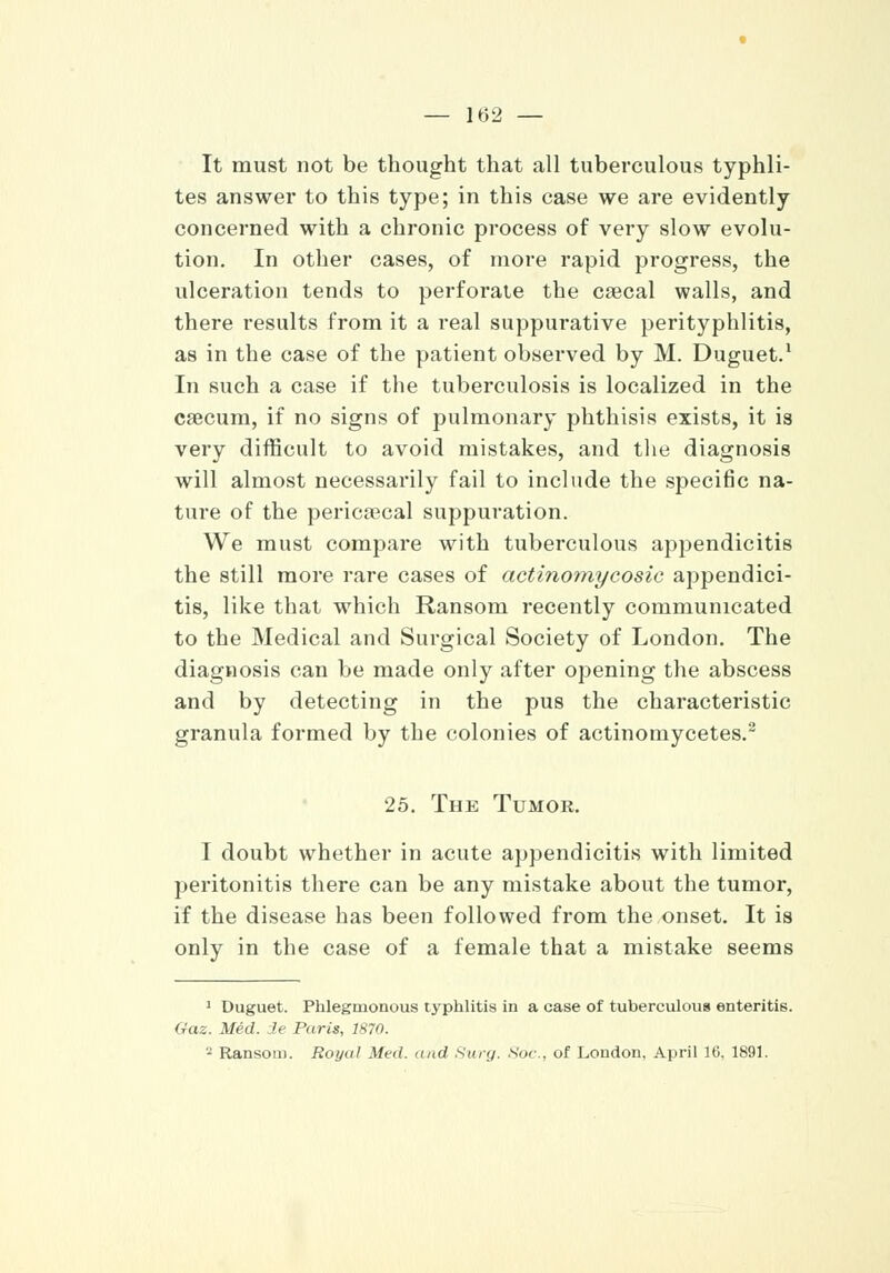 It must not be thought that all tuberculous typhli- tes answer to this type; in this case we are evidently concerned with a chronic process of very slow evolu- tion. In other cases, of more rapid progress, the ulceration tends to perforate the caecal walls, and there results from it a real suppurative perityphlitis, as in the case of the patient observed by M. Duguet.1 In such a case if the tuberculosis is localized in the caecum, if no signs of pulmonary phthisis exists, it is very difficult to avoid mistakes, and the diagnosis will almost necessarily fail to include the specific na- ture of the pericecal suppuration. We must compare with tuberculous appendicitis the still more rare cases of actinomycosic appendici- tis, like that which Ransom recently communicated to the Medical and Surgical Society of London. The diagnosis can be made only after opening the abscess and by detecting in the pus the characteristic granula formed by the colonies of actinomycetes.2 25. The Tumor. I doubt whether in acute appendicitis with limited peritonitis there can be any mistake about the tumor, if the disease has been followed from the onset. It is only in the case of a female that a mistake seems 1 Duguet. Phlegmonous typhlitis in a case of tuberculous enteritis. Gaz. Med. ie Paris, 1870. 2 Ransom. Royal Med. and Surg. Sdc, of London, April 16. 1891.