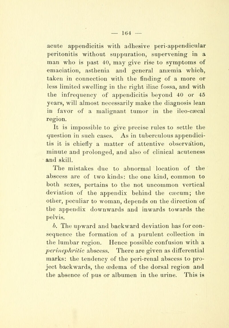acute appendicitis with adhesive periappendicular peritonitis without suppuration, supervening in a man who is past 40, may give l'ise to symptoms of emaciation, asthenia and general anaemia which, taken in connection with the finding of a more or less limited swelling in the right iliac fossa, and with the infrequency of appendicitis beyond 40 or 45 years, will almost necessarily make the diagnosis lean in favor of a malignant tumor in the ileo-caecal region. It is impossible to give precise rules to settle the question in such cases. As in tuberculous ajjpendici- tis it is chiefly a matter of attentive observa'tion, minute and prolonged, and also of clinical acuteness and skill. The mistakes due to abnormal location of the abscess are of two kinds: the one kind, common to both sexes, pertains to the not uncommon vertical deviation of the appendix behind the caecum; the other, peculiar to woman, depends on the direction of the appendix downwards and inwards towards the pelvis. b. The upward and backward deviation has for con- sequence the formation of a purulent collection in the lumbar region. Hence possible confusion with a perine2?hritic abscess. There are given as differential marks: the tendency of the peri-renal abscess to pro- ject backwards, the oedema of the dorsal region and the absence of pus or albumen in the urine. This is