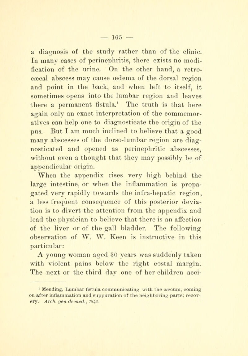 a diagnosis of the study rather than of the clinic. In many cases of perinephritis, there exists no modi- fication of the urine. On the other hand, a retro- cecal abscess may cause oedema of the dorsal region and point in the back, and when left to itself, it sometimes opens into the lumbar region and leaves there a permanent fistula.1 The truth is that here again only an exact interpretation of the commemor- atives can help one to diagnosticate the origin of the pus. But I am much inclined to believe that a good many abscesses of the dorso-lumbar region are diag- nosticated and opened as perinephritic abscesses, without even a thought that they may possibly be of appendicular origin. When the appendix rises very high behind the large intestine, or when the inflammation is propa- gated very rapidly towards the infra-hepatic region, a less frequent consequence of this posterior devia- tion is to divert the attention from the appendix and lead the physician to believe that there is an affection of the liver or of the gall bladder. The following observation of W. W. Keen is instructive in this particular: A young woman aged 30 years was suddenly taken with violent pains below the right costal margin. The next or the third day one of her children acci- 1 Mending, Lumbar fistula communicating with the caecum, coming on after inflammation and suppuration of the neighboring parts: recov- ery. Arch, gen denied., 181+%.