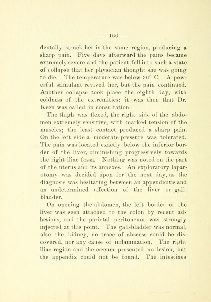 dentally struck her in the same region, producing- a sharp pain. Five days afterward the pains became extremely severe and the patient fell into such a state of collapse that her physician thought she was going to die. The temperature was below 36° C. A pow- erful stimulant revived her, but the pain continued. Another collapse took place the eighth day, with coldness of the extremities; it was then that Dr. Keen was called in consultation. The thigh was Hexed, the right side of the abdo- men extremely sensitive, with marked tension of the muscles; the least contact produced a sharp pain. On the left side a moderate pressure was tolerated. The pain was located exactly below the inferior bor- der of the liver, diminishing progressively towards the right iliac fossa. Nothing was noted on the part of the uterus and its annexes. An exploratory lapar- otomy was decided upon for the next day, as the diagnosis was hesitating between an appendicitis and an undetermined affection of the liver or gall- bladder. On opening the abdomen, the left border of the liver was seen attached to the colon by recent ad- hesions, and the parietal peritoneum was strongly injected at this point. The gall-bladder was normal, also the kidney, no trace of abscess could be dis- covered, nor any cause of inflammation. The right iliac region and the ctecum presented no lesion, but the appendix could not be found. The intestines