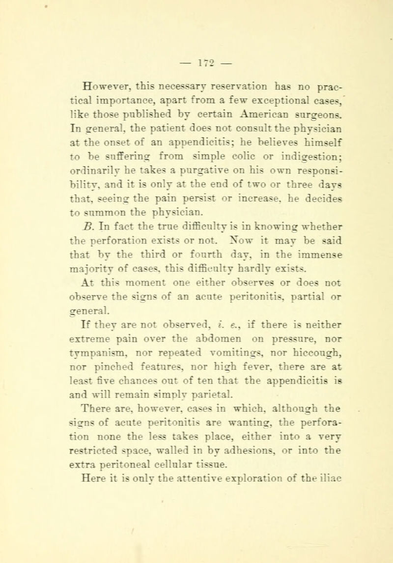 However, this necessary reservation has no prac- tical importance, apart from a few exceptional case-. like those published by certain American surgeons. In general, the patient does not consult the phvsician at the onset of an appendicitis; he believes himself to be suffering from simple colic or indigestion; ordinarily he takes a purgative on his own responsi- bilitv. and it is only at the end of two or three davs that, seeing the pain persist or increase, he decides to summon the physician. B. In fact the true difficulty is in knowing whether the perforation ex:st- or not. Now it may be -aid that by the third or fourth day. in the immense majoritv of cases, this difficulty hardly exists. At this moment one either observes or does not ob-erve the signs of an acute peritonitis, partial or general. If they are not observed. >. e.. if there is neither extreme pain over the abdomen on pressure, nor tvmoanism. nor repeated vomitings, nor hiccough, nor pinched features, nor high fever, there are at least five chances out of ten that the appendicitis is and will remain simolv There are. however, ca-es in which, although the signs of acute peritonitis are wanting, the perfora- tion none the less takes place, either into a very restricted space, walled in by adhesions, or into the extra peritoneal cellular tissue. Here it is only the attentive exploration of the iliac