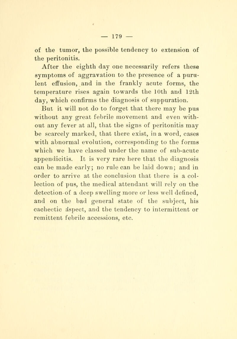 of the tumor, the possible tendency to extension of the peritonitis. After the eighth day one necessarily refers these symptoms of aggravation to the presence of a puru- lent effusion, and in the frankly acute forms, the temperature rises again towards the 10th and 12th day, which confirms the diagnosis of suppuration. But it will not do to forget that there may be pus without any great febrile movement and even with- out any fever at all, that the signs of peritonitis may be scarcely marked, that there exist, in a word, cases with abnormal evolution, corresponding to the forms which we have classed under the name of sub-acute appendicitis. It is very rare here that the diagnosis can be made early; no rule can be laid down; and in order to arrive at the conclusion that there is a col- lection of pus, the medical attendant will rely on the detection, of a deep swelling more or less well defined, and on the bad general state of the subject, his cachectic aspect, and the tendency to intermittent or remittent febrile accessions, etc.
