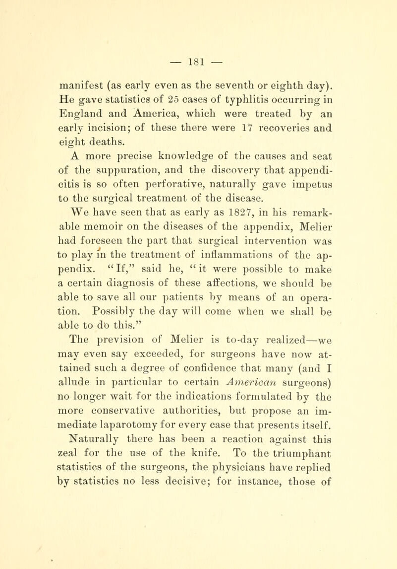 manifest (as early even as the seventh or eighth day). He gave statistics of 25 cases of typhlitis occurring in England and America, which were treated by an early incision; of these there were 17 recoveries and eight deaths. A more precise knowledge of the causes and seat of the suppuration, and the discovery that appendi- citis is so often perforative, naturally gave impetus to the surgical treatment of the disease. We have seen that as early as 1827, in his remark- able memoir on the diseases of the appendix, Melier had foreseen the part that surgical intervention was to play in the treatment of inflammations of the ap- pendix. If, said he, it were possible to make a certain diagnosis of these affections, we should be able to save all our patients by means of an opera- tion. Possibly the day will come when we shall be able to do this. The prevision of Melier is to-day realized—we may even say exceeded, for surgeons have now at- tained such a degree of confidence that many (and I allude in particular to certain American surgeons) no longer wait for the indications formulated by the more conservative authorities, but propose an im- mediate laparotomy for every case that presents itself. Naturally there has been a reaction against this zeal for the use of the knife. To the triumphant statistics of the surgeons, the physicians have replied by statistics no less decisive; for instance, those of