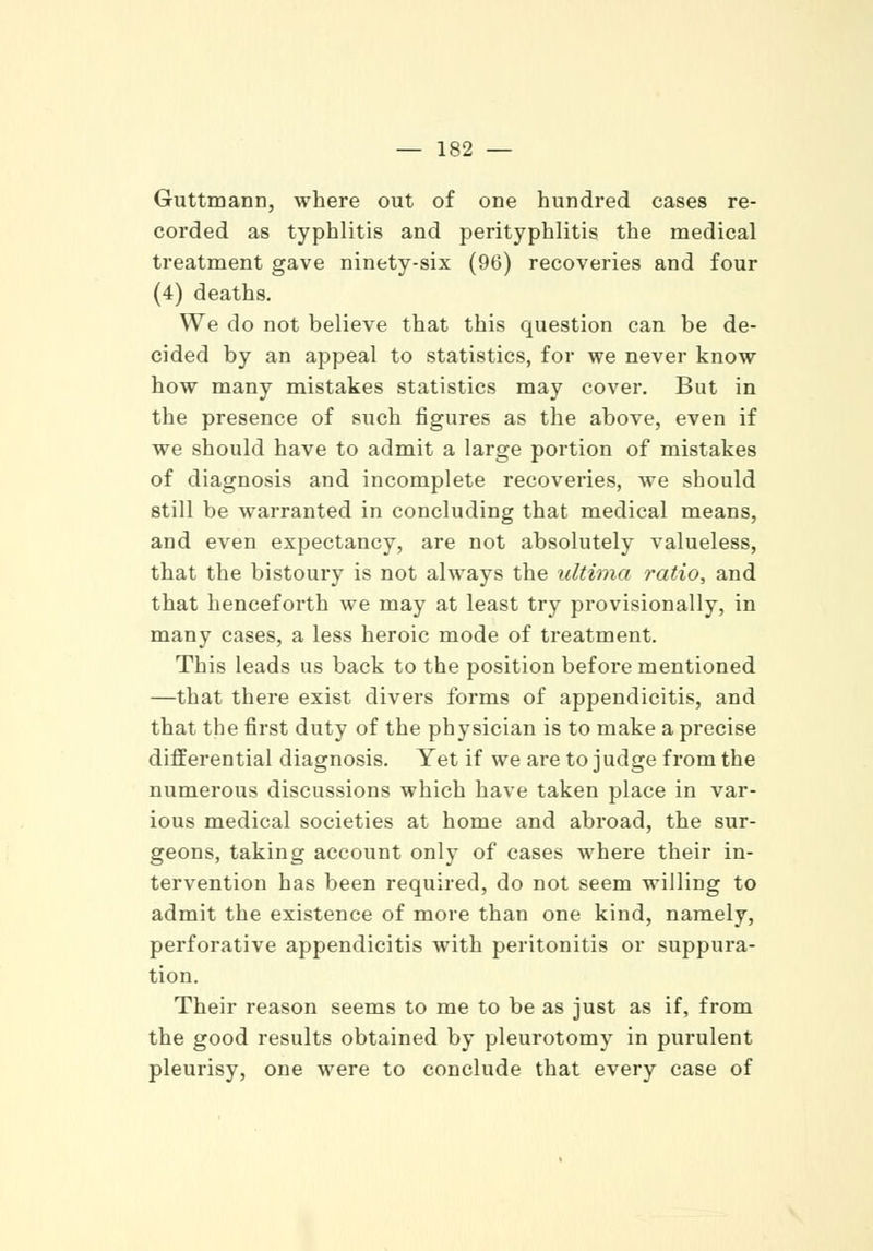 Guttmann, where out of one hundred cases re- corded as typhlitis and perityphlitis the medical treatment gave ninety-six (96) recoveries and four (4) deaths. We do not believe that this question can be de- cided by an appeal to statistics, for we never know how many mistakes statistics may cover. But in the presence of such figures as the above, even if we should have to admit a large portion of mistakes of diagnosis and incomplete recoveries, we should still be warranted in concluding that medical means, and even expectancy, are not absolutely valueless, that the bistoury is not always the ultima ratio, and that henceforth we may at least try provisionally, in many cases, a less heroic mode of treatment. This leads us back to the position before mentioned —that there exist divers forms of appendicitis, and that the first duty of the physician is to make a precise differential diagnosis. Yet if we are to judge from the numerous discussions which have taken place in var- ious medical societies at home and abroad, the sur- geons, taking account only of cases where their in- tervention has been required, do not seem willing to admit the existence of more than one kind, namely, perforative appendicitis with peritonitis or suppura- tion. Their reason seems to me to be as just as if, from the good results obtained by pleurotomy in purulent pleurisy, one were to conclude that every case of