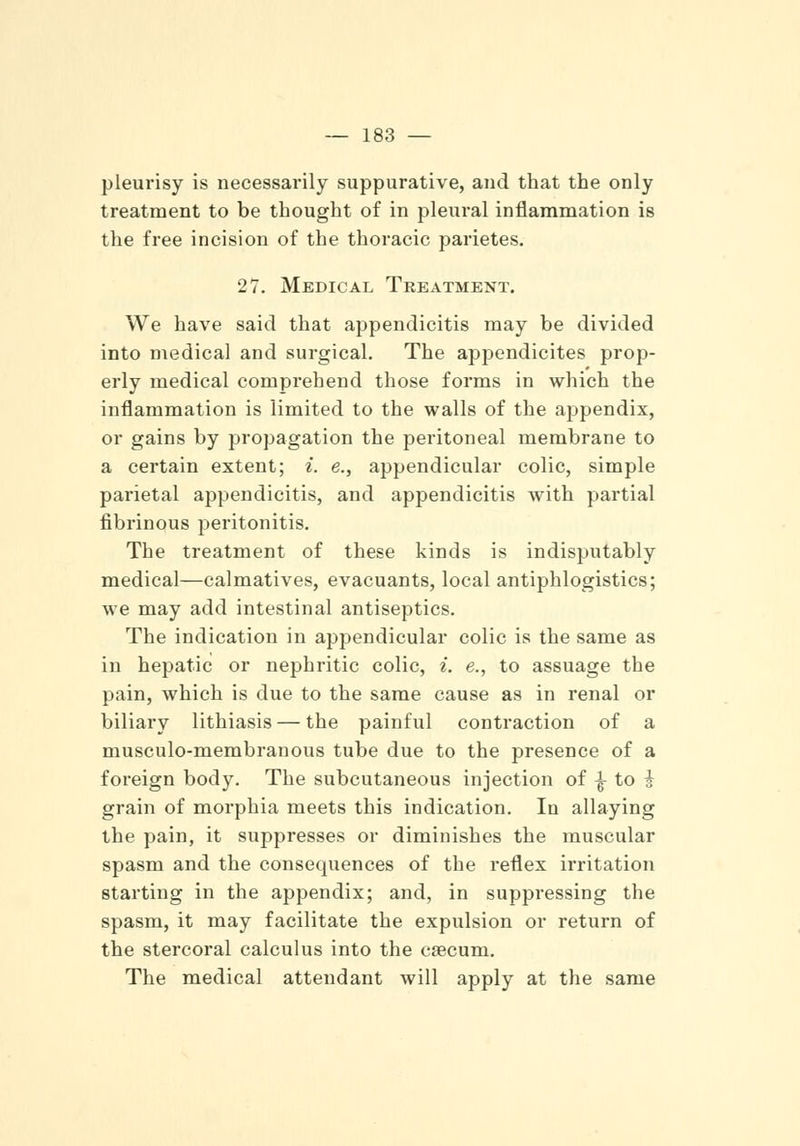 pleurisy is necessarily suppurative, and that the only treatment to be thought of in pleural inflammation is the free incision of the thoracic parietes. 27. Medical Treatment. We have said that appendicitis may be divided into medical and surgical. The appendicites prop- erly medical comprehend those forms in which the inflammation is limited to the walls of the appendix, or gains by propagation the peritoneal membrane to a certain extent; i. e., appendicular colic, simple parietal appendicitis, and appendicitis with partial fibrinous peritonitis. The treatment of these kinds is indisputably medical—calmatives, evacuants, local antiphlogistics; we may add intestinal antiseptics. The indication in appendicular colic is the same as in hepatic or nephritic colic, i. e., to assuage the pain, which is due to the same cause as in renal or biliary lithiasis — the painful contraction of a musculo-membranous tube due to the presence of a foreign body. The subcutaneous injection of \ to i grain of morphia meets this indication. In allaying the pain, it suppresses or diminishes the muscular spasm and the consequences of the reflex irritation starting in the appendix; and, in suppressing the spasm, it may facilitate the expulsion or return of the stercoral calculus into the caecum. The medical attendant will apply at the same