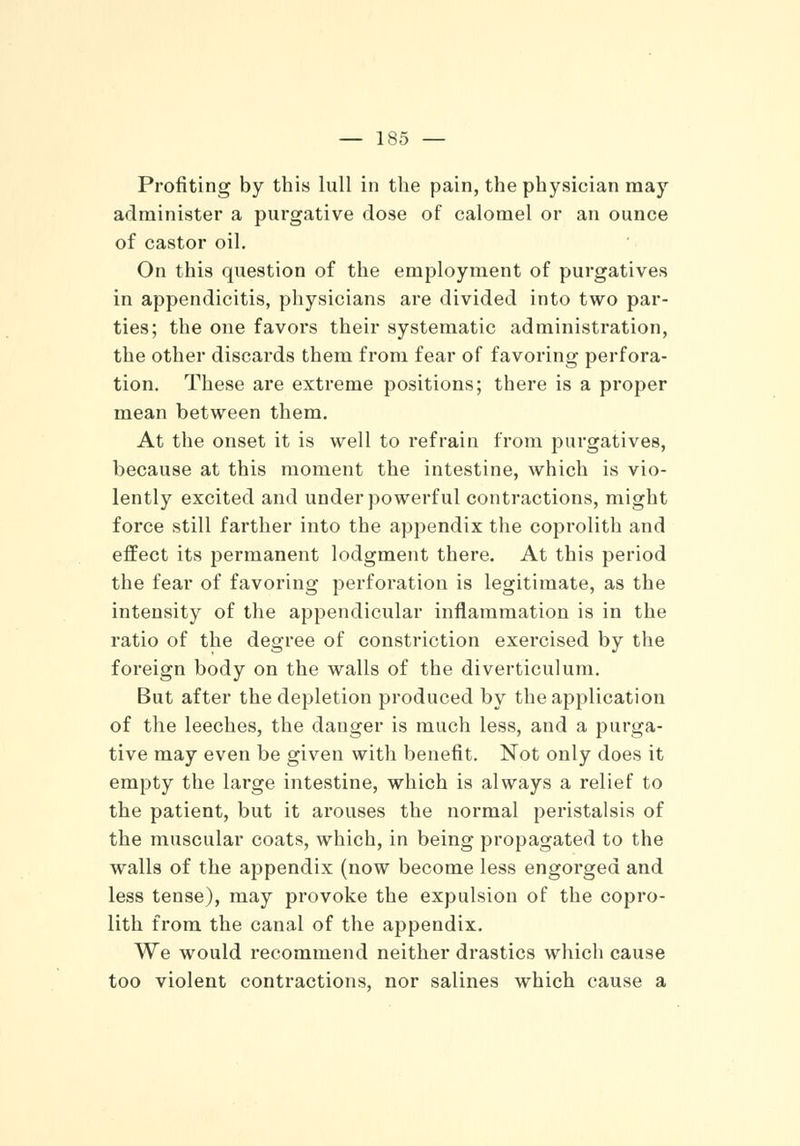 — 1S5 — Profiting by this lull in the pain, the physician may administer a purgative dose of calomel or an ounce of castor oil. On this question of the employment of purgatives in appendicitis, physicians are divided into two par- ties; the one favors their systematic administration, the other discards them from fear of favoring perfora- tion. These are extreme positions; there is a proper mean between them. At the onset it is well to refrain from purgatives, because at this moment the intestine, which is vio- lently excited and under powerful contractions, might force still farther into the appendix the coprolith and effect its permanent lodgment there. At this period the fear of favoring perforation is legitimate, as the intensity of the appendicular inflammation is in the ratio of the degree of constriction exercised by the foreign body on the walls of the diverticulum. But after the depletion produced by the application of the leeches, the danger is much less, and a purga- tive may even be given with benefit. Not only does it empty the large intestine, which is always a relief to the patient, but it arouses the normal peristalsis of the muscular coats, which, in being propagated to the walls of the appendix (now become less engorged and less tense), may provoke the expulsion of the copro- lith from the canal of the appendix. We would recommend neither drastics which cause too violent contractions, nor salines which cause a