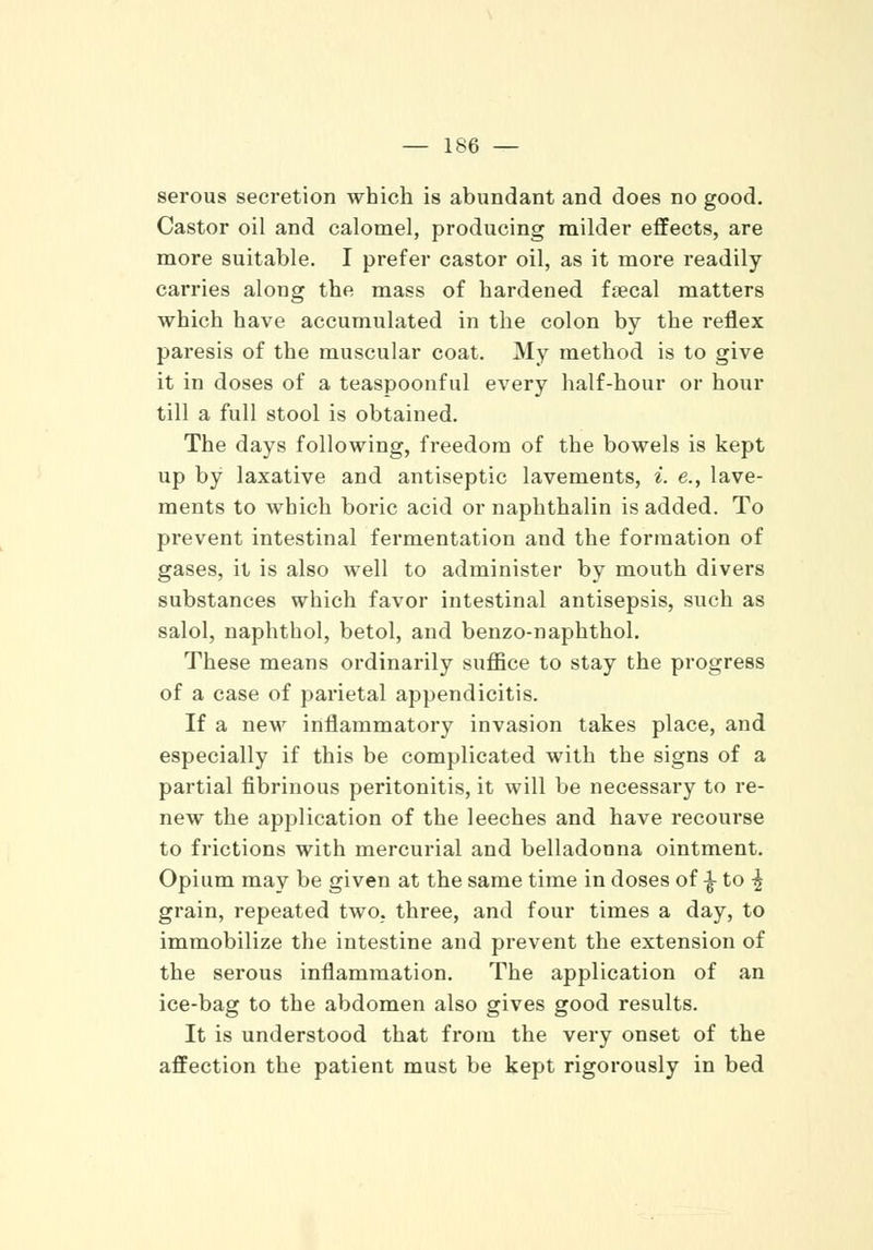 serous secretion which is abundant and does no good. Castor oil and calomel, producing milder effects, are more suitable. I prefer castor oil, as it more readily carries along the mass of hardened fsecal matters which have accumulated in the colon by the reflex paresis of the muscular coat. My method is to give it in doses of a teaspoonful every half-hour or hour till a full stool is obtained. The days following, freedom of the bowels is kept up by laxative and antiseptic lavements, *. e., lave- ments to which boric acid or naphthalin is added. To prevent intestinal fermentation and the formation of gases, it is also well to administer by mouth divers substances which favor intestinal antisepsis, such as salol, naphthol, betol, and benzo-naphthol. These means ordinarily suffice to stay the progress of a case of parietal appendicitis. If a new inflammatory invasion takes place, and especially if this be complicated with the signs of a partial fibrinous peritonitis, it will be necessary to re- new the application of the leeches and have recourse to frictions with mercurial and belladonna ointment. Opium may be given at the same time in doses of % to ^ grain, repeated two, three, and four times a day, to immobilize the intestine and prevent the extension of the serous inflammation. The application of an ice-bag to the abdomen also gives good results. It is understood that from the very onset of the affection the patient must be kept rigorously in bed