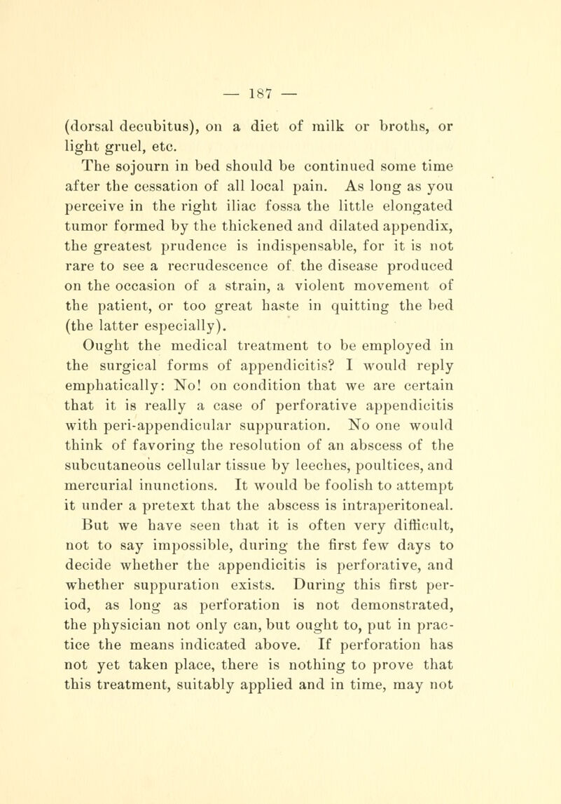 (dorsal decubitus), on a diet of milk or broths, or light gruel, etc. The sojourn in bed should be continued some time after the cessation of all local pain. As long as you perceive in the right iliac fossa the little elongated tumor formed by the thickened and dilated appendix, the greatest prudence is indispensable, for it is not rare to see a recrudescence of the disease produced on the occasion of a strain, a violent movement of the patient, or too great haste in quitting the bed (the latter especially). Ought the medical treatment to be employed in the surgical forms of appendicitis? I would reply emphatically: No! on condition that we are certain that it is really a case of perforative appendicitis with peri-appendicular suppuration. No one would think of favoring the resolution of an abscess of the subcutaneous cellular tissue by leeches, poultices, and mercurial inunctions. It would be foolish to attempt it under a pretext that the abscess is intraperitoneal. But we have seen that it is often very difficult, not to say impossible, during the first few days to decide whether the appendicitis is perforative, and whether suppuration exists. During this first per- iod, as long as perforation is not demonstrated, the physician not only can, but ought to, put in prac- tice the means indicated above. If perforation has not yet taken place, there is nothing to prove that this treatment, suitably applied and in time, may not