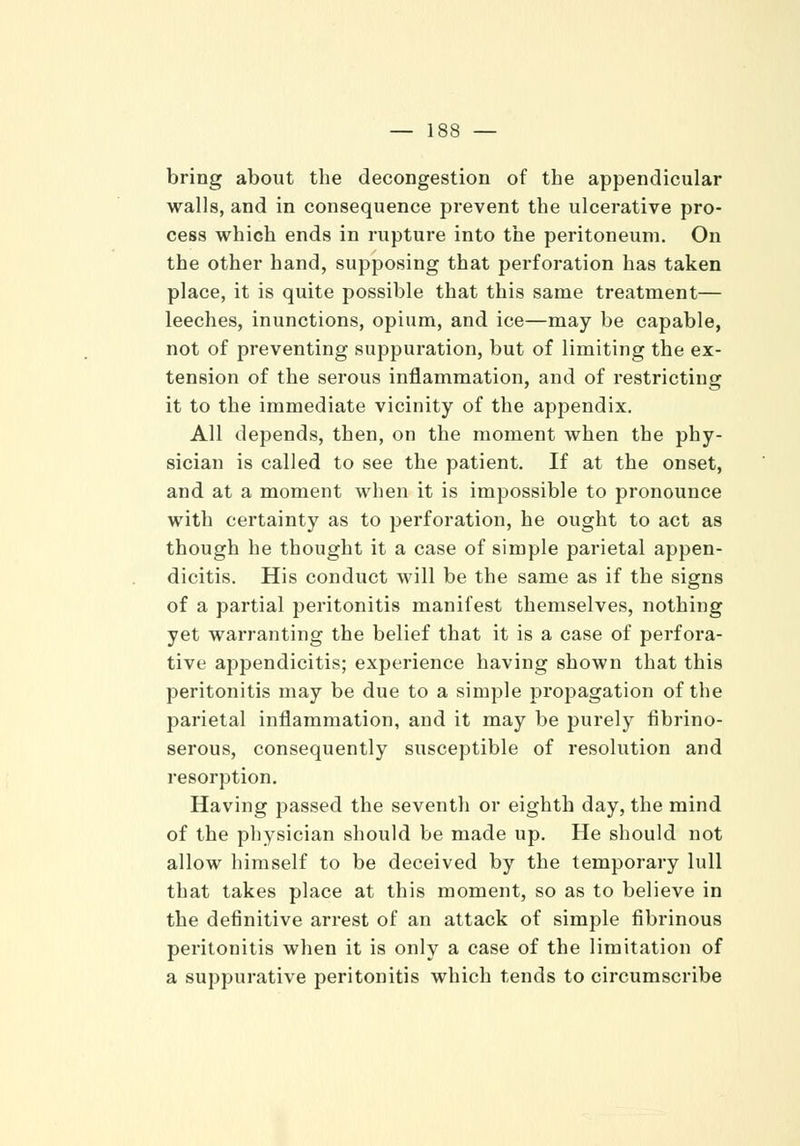 bring about the decongestion of the appendicular walls, and in consequence prevent the ulcerative pro- cess which ends in rupture into the peritoneum. On the other hand, supposing that perforation has taken place, it is quite possible that this same treatment— leeches, inunctions, opium, and ice—may be capable, not of preventing suppuration, but of limiting the ex- tension of the serous inflammation, and of restricting it to the immediate vicinity of the appendix. All depends, then, on the moment when the phy- sician is called to see the patient. If at the onset, and at a moment when it is impossible to pronounce with certainty as to perforation, he ought to act as though he thought it a case of simple parietal appen- dicitis. His conduct will be the same as if the signs of a partial peritonitis manifest themselves, nothing yet warranting the belief that it is a case of perfora- tive appendicitis; experience having shown that this peritonitis may be due to a simple propagation of the parietal inflammation, and it may be purely fibrino- serous, consequently susceptible of resolution and resorption. Having passed the seventh or eighth day, the mind of the physician should be made up. He should not allow himself to be deceived by the temporary lull that takes place at this moment, so as to believe in the definitive arrest of an attack of simple fibrinous peritonitis when it is only a case of the limitation of a suppurative peritonitis which tends to circumscribe