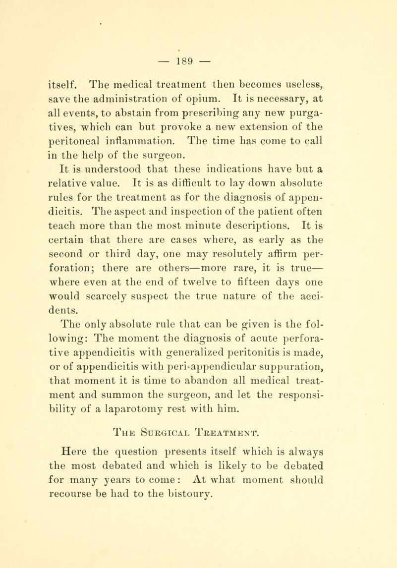 itself. The medical treatment then becomes useless, save the administration of opium. It is necessary, at all events, to abstain from prescribing any new purga- tives, which can but provoke a new extension of the peritoneal inflammation. The time has come to call in the help of the surgeon. It is understood that these indications have but a relative value. It is as difficult to lay down absolute rules for the treatment as for the diagnosis of appen- dicitis. The aspect and inspection of the patient often teach more than the most minute descriptions. It is certain that there are cases where, as early as the second or third day, one may resolutely affirm per- foration; there are others—more rare, it is true— where even at the end of twelve to fifteen days one would scarcely suspect the true nature of the acci- dents. The only absolute rule that can be given is the fol- lowing: The moment the diagnosis of acute perfora- tive appendicitis with generalized peritonitis is made, or of appendicitis with peri-appendicular suppuration, that moment it is time to abandon all medical treat- ment and summon the surgeon, and let the responsi- bility of a laparotomy rest with him. The Surgical Treatment. Here the question presents itself which is always the most debated and which is likely to be debated for many years to come: At what moment should recourse be had to the bistoury.