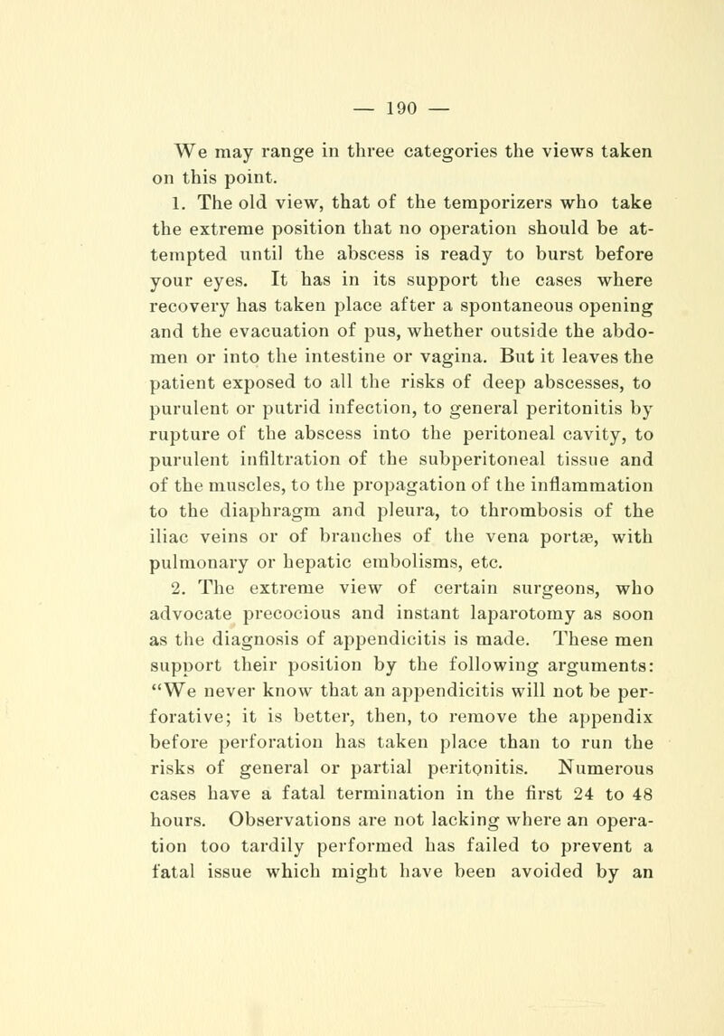 We may range in three categories the views taken on this point. 1. The old view, that of the temporizers who take the extreme position that no operation should be at- tempted until the abscess is ready to burst before your eyes. It has in its support the cases where recovery has taken place after a spontaneous opening and the evacuation of pus, whether outside the abdo- men or into the intestine or vagina. But it leaves the patient exposed to all the risks of deep abscesses, to purulent or putrid infection, to general peritonitis by rupture of the abscess into the peritoneal cavity, to purulent infiltration of the subperitoneal tissue and of the muscles, to the propagation of the inflammation to the diaphragm and pleura, to thrombosis of the iliac veins or of branches of the vena portae, with pulmonary or hepatic embolisms, etc. 2. The extreme view of certain surgeons, who advocate precocious and instant laparotomy as soon as the diagnosis of appendicitis is made. These men support their position by the following arguments: We never know that an appendicitis will not be per- forative; it is better, then, to remove the appendix before perforation has taken place than to run the risks of general or partial peritonitis. Numerous cases have a fatal termination in the first 24 to 48 hours. Observations are not lacking where an opera- tion too tardily performed has failed to prevent a fatal issue which might have been avoided by an