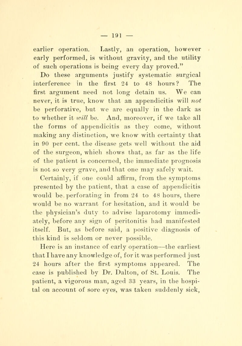 earlier operation. Lastly, an operation, however early performed, is without gravity, and the utility of such operations is being every day proved. Do these arguments justify systematic surgical interference in the first 24 to 48 hours ? The first argument need not long detain us. We can never, it is true, know that an appendicitis will not be perforative, but we are equally in the dark as to whether it will be. And, moreover, if we take all the forms of appendicitis as they come, without making any distinction, we know with certainty that in 90 per cent, the disease gets well without the aid of the surgeon, which shows that, as far as the life of the patient is concerned, the immediate prognosis is not so very grave, and that one may safely wait. Certainly, if one could affirm, from the symptoms presented by the patient, that a case of appendicitis would be. perforating in from 24 to 48 hours, there would be no warrant for hesitation, and it would be the physician's duty to advise laparotomy immedi- ately, before any sign of peritonitis had manifested itself. But, as before said, a positive diagnosis of this kind is seldom or never possible. Here is an instance of early operation—the earliest that I have any knowledge of, for it was performed just 24 hours after the first symptoms appeared. The case is published by Dr. Dalton, of St. Louis. The patient, a vigorous man, aged 33 years, in the hospi- tal on account of sore eyes, was taken suddenly sick,