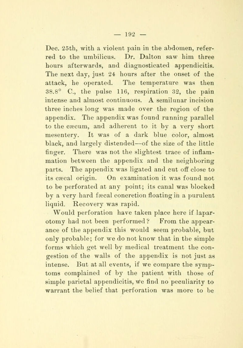 Dec. 25th, with a violent pain in the abdomen, refer- red to the umbilicus. Dr. Dalton saw him three hours afterwards, and diagnosticated appendicitis. The next day, just 24 hours after the onset of the attack, he operated. The temperature was then 38.8° C, the pulse 116, respiration 32, the pain intense and almost continuous. A semilunar incision three inches long was made over the region of the appendix. The appendix was found running parallel to the csecum, and adherent to it by a very short mesentery. It was of a dark blue color, almost black, and largely distended—of the size of the little finger. There was not the slightest trace of inflam- mation between the appendix and the neighboring parts. The appendix was ligated and cut off close to its csecal origin. On examination it was found not to be perforated at any point; its canal was blocked by a very hard frecal concretion floating in a purulent liquid. Recovery was rapid. Would perforation have taken place here if lapar- otomy had not been performed ? From the appear- ance of the appendix this would seem probable, but only probable; for we do not know that in the simple forms which get well by medical treatment the con- gestion of the walls of the appendix is not just as intense. But at all events, if we compare the symp- toms complained of by the patient with those of simple parietal appendicitis, we find no peculiarity to warrant the belief that perforation was more to be