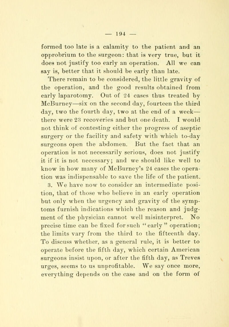 formed too late is a calamity to the patient and an opprobrium to the surgeon: that is very true, but it does not justify too early an operation. All we can say is, better that it should be early than late. There remain to be considered, the little gravity of the operation, and the good results obtained from early laparotomy. Out of 24 cases thus treated by McBurney—six on the second day, fourteen the third day, two the fourth day, two at the end of a week— there were 23 recoveries and but one death. I would not think of contesting either the progress of aseptic surgery or the facility and safety with which to-day surgeons open the abdomen. But the fact that an operation is not necessarily serious, does not justify it if it is not necessary; and we should like well to know in how many of McBurney's 24 cases the opera- tion was indispensable to save the life of the patient. 3. We have now to consider an intermediate posi- tion, that of those who believe in an early operation but only when the urgency and gravity of the symp- toms furnish indications which the reason and judg- ment of the physician cannot well misinterpret. No precise time can be fixed for such early operation; the limits vary from the third to the fifteenth day. To discuss whether, as a general rule, it is better to operate before the fifth day, which certain American surgeons insist upon, or after the fifth day, as Treves urges, seems to us unprofitable. We say once more, everything depends on the case and on the form of